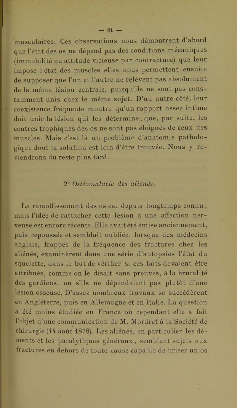 musculaires. Ces observations nous démontrent d’abord que l’état des os ne dépend pas des conditions mécaniques (immobilité ou attitude vicieuse par contracture) que leur impose l’état des muscles elles nous permettent ensuite de supposer que l’un et l’autre ne relèvent pas absolument de la même lésion centrale, puisqu’ils ne sont pas cons- tamment unis chez le même sujet. D’un autre côté, leur coexistence fréquente montre qu’un rapport assez intime doit unir la lésion qui les détermine ; que, par suite, les centres trophiques des os ne sont pas éloignés de ceux des muscles. Mais c’est là un problème d’anatomie patholo- gique dont la solution est loin d’être trouvée. Nous y re- viendrons du reste plus tard. 2° Ostéomalacie des aliénés. Le ramollissement des os esc depuis longtemps connu; mais l’idée de rattacher cette lésion à une affection ner- veuse est encore récente. Elle avait été émise anciennement, puis repoussée et semblait oubliée, lorsque des médecins anglais, frappés de la fréquence des fractures chez les aliénés, examinèrent dans une série d’autopsies l’état du squelette, dans le but de vérifier si ces faits devaient être attribués, comme on le disait sans preuves, à la brutalité des gardiens, ou s'ils ne dépendaient pas plutôt d’une lésion osseuse. D’assez nombreux travaux se succédèrent en Angleterre, puis en Allemagne et en Italie. La question a été moins étudiée en France où cependant elle a fait l’objet d’une communication de M. Mordret à la Société de chirurgie (14 août 1878), Les aliénés, en particulier les dé- ments et les paralytiques généraux, semblent sujets aux fractures en dehors de toute cause capable de briser un os
