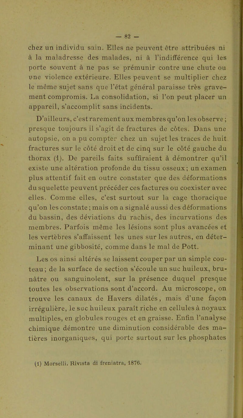 chez un individu sain. Elles ne peuvent être attribuées ni à la maladresse des malades, ni à l’indifférence qui les porte souvent à ne pas se prémunir contre une chute ou une violence extérieure. Elles peuvent se multiplier chez le même sujet sans que l’état général paraisse très grave- ment compromis. La consolidation, si l’on peut placer un appareil, s’accomplit sans incidents. D’ailleurs, c’est rarement aux membres qu’on les observe ; presque toujours il s’agit de fractures de côtes. Dans une autopsie, on a pu compter chez un sujet les traces de huit fractures sur le côté droit et de cinq sur le côté gauche du thorax (1). De pareils faits suffiraient à démontrer qu’il existe une altération profonde du tissu osseux; un examen plus attentif fait en outre constater que des déformations du squelette peuvent précéder ces factures ou coexister avec elles. Comme elles, c’est surtout sur la cage thoracique qu’on les constate ; mais on a signalé aussi des déformations du bassin, des déviations du rachis, des incurvations des membres. Parfois même les lésions sont plus avancées et les vertèbres s’affaissent les unes sur les autres, en déter- minant une gibbosité, comme dans le mal de Pott. Les os ainsi altérés se laissent couper par un simple cou- teau; de la surface de section s’écoule un suc huileux, bru- nâtre ou sanguinolent, sur la présence duquel presque toutes les observations sont d’accord. Au microscope, on trouve les canaux de Havers dilatés, mais d’une façon irrégulière, le suc huileux paraît riche en cellules à noyaux multiples, en globules rouges et en graisse. Enfin l’analyse chimique démontre une diminution considérable des ma- tières inorganiques, qui porte surtout sur les phosphates (1) Morselli. Rivista di freniatra, 1876.
