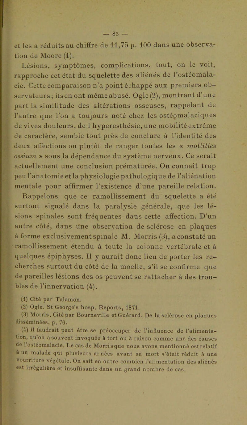 et les a réduits au chiffre de 11,75 p. 100 dans une observa- tion de Moore (1). Lésions, symptômes, complications, tout, on le voit, rapproche cet état du squelette des aliénés de l’ostéomala- cie. Cette comparaison n’a point échappé aux premiers ob- servateurs; ils en ont même abusé. Ogle (2), montrant d’une part la similitude des altérations osseuses, rappelant de l’autre que l’on a toujours noté chez les ostéomalaciques de vives douleurs, de 1 hyperesthésie, une mobilité extrême de caractère, semble tout près de conclure à l’identité des deux affections ou plutôt de ranger toutes les « mollities ossium » sous.la dépendance du système nerveux. Ce serait actuellement une conclusion prématurée. On connaît trop peu l’anatomie etlaphysiologiepathologique de l’aliénation mentale pour affirmer l’existence d’une pareille relation. Rappelons que ce ramollissement du squelette a été surtout signalé dans la paralysie générale, que Jes lé- sions spinales sont fréquentes dans cette affection. D’un autre côté, dans une observation de sclérose en plaques à forme exclusivement spinale M. Morris (3), a constaté un ramollissement étendu à toute la colonne vertébrale et à quelques épiphyses. Il y aurait donc lieu de porter les re- cherches surtout du côté de la moelle, s’il se confirme que de pareilles lésions des os peuvent se rattacher à des trou- bles de l’innervation (4). (1) Cité par Talamon. (2) Ogle. St George’s hosp. Reports, 1871. (3) Morris. Cité par Bourneville etGuérard. De la sclérose en plaques disséminées, p. 76. (4) tl faudrait peut être se préoccuper de l’influence de l’alimenta- tion, qu’on a souvent invoquée à tort ou à raison comme une des causes de 1 ostéomalacie. Le cas de Morrisque nous avons mentionné estrelatif à un malade qui plusieurs m nées avant sa mort s’était réduit à une nourriture végétale. On sait en outre comoien l’alimentation des aliénés est irrégulière et insuffisante dans un grand nombre de cas.