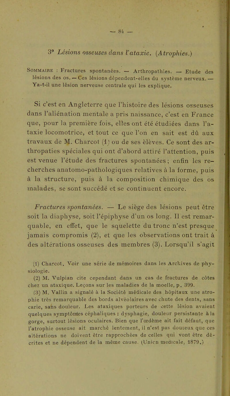 3° Lésions osseuses clans l’ataxie. (Atrophies.) Sommaire : Fractures spontanées. — Arthropathies. — Etude des lésions des os. — Ces lésions dépendent-elles du système nerveux. — Ya-t-il une lésion nerveuse centrale qui les explique. Si c’est en Angleterre que l’histoire des lésions osseuses dans l’aliénation mentale a pris naissance, c’est en France que, pour la première fois, elles ont été étudiées dans l’a- taxie locomotrice, et tout ce que l’on en sait est dû aux travaux de M. Charcot (1) ou de ses èlèves. Ce sont des ar- thropaties spéciales qui ont d’abord attiré l’attention, puis est venue l’étude des fractures spontanées ; enfin les re- cherches anatomo-pathologiques relatives à la forme, puis à la structure, puis à la composition chimique des os malades, se sont succédé et se continuent encore. Fractures spontanées. — Le siège des lésions peut être soit la diaphyse. soit l’épiphyse d’un os long. Il est remar- quable, en effet, que le squelette du tronc n’est presque jamais compromis (2), et que les observations ont trait à des altérations osseuses des membres (3). Lorsqu’il s’agit (1) Charcot. Voir une série de mémoires dans les Archives de phy- siologie. (2) M. Vulpian cite cependant dans un cas de fractures de côtes chez un ataxique. Leçons sur les maladies de la moelle, p. 399. (3) M. Vallin a signalé à la Société médicale des hôpitaux une atro- phie très remarquable des bords alvéolaires avec chute des dents, sans carie, sans douleur. Les ataxiques porteurs de cette lésion avaient quelques symptôm'es céphaliques : dysphagie, douleur persistante à la gorge, surtout lésions oculaires. Bien que l’oedème ait fait défaut, que l’atrophie osseuse ait marché lentement, il n’est pas douteux que ces altérations ne doivent être rapprochées de celles qui vont être dé- crites et ne dépendent de la même cause. (Union medicale, 1879.)