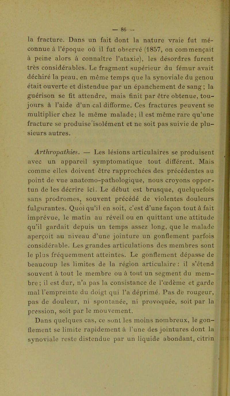 la fracture. Dans un fait dont la nature vraie fut mé- connue à l’époque où il fut observé (1857, on commençait à peine alors à connaître l’ataxie), les désordres furent très considérables. Le fragment supérieur du fémur avait déchiré la peau, en même temps que la synoviale du genou était ouverte et distendue par un épanchement de sang ; la guérison se fit attendre, mais finit par être obtenue, tou- jours à l’aide d’un cal difforme. Ces fractures peuvent se multiplier chez le même malade; il est même rare qu’une fracture se produise isolément et ne soit pas suivie de plu- sieurs autres. Arthropathies. — Les lésions articulaires se produisent avec un appareil symptomatique tout différent. Mais comme elles doivent être rapprochées des précédentes au point de vue anatomo-pathologique, nous croyons oppor- tun de les décrire ici. Le début est brusque, quelquefois sans prodromes, souvent précédé de violentes douleurs fulgurantes. Quoi qu’il en soit, c’est d’une façon tout à fait imprévue, le matin au réveil ou en quittant une attitude qu’il gardait depuis un temps assez long, que le malade aperçoit au niveau d’une jointure un gonflement parfois considérable. Les grandes articulations des membres sont le plus fréquemment atteintes. Le gonflement dépasse de beaucoup les limites de la région articulaire : il s’étend souvent à tout le membre ou à tout un segment du mem- bre ; il est dur, n’a pas la consistance de l’œdème et garde mal l’empreinte du doigt qui l’a déprimé. Pas de rougeur, pas de douleur, ni spontanée, ni provoquée, soit par la pression, soit par le mouvement. Dans quelques cas, ce sont les moins nombreux, le gon- flement se limite rapidement à l’une des jointures dont la synoviale reste distendue par un liquide abondant, citrin