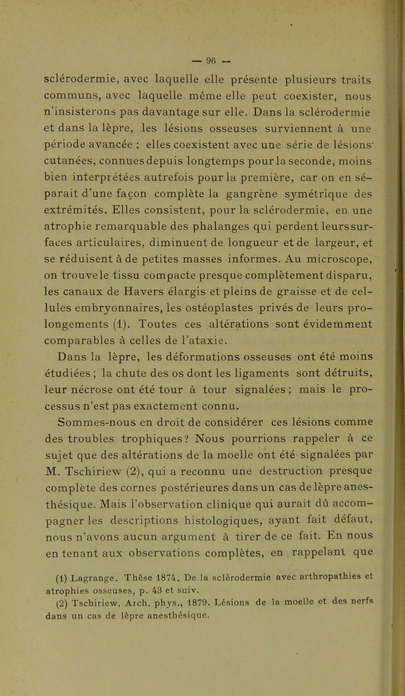 sclérodermie, avec laquelle elle présente plusieurs traits communs, avec laquelle même elle peut coexister, nous n’insisterons pas davantage sur elle. Dans la sclérodermie et dans la lèpre, les lésions osseuses surviennent à une période avancée ; elles coexistent avec une série de lésions' cutanées, connues depuis longtemps pour la seconde, moins bien interprétées autrefois pour la première, car on en sé- parait d’une façon complète la gangrène symétrique des extrémités. Elles consistent, pour la sclérodermie, en une atrophie remarquable des phalanges qui perdent leurssur- faces articulaires, diminuent de longueur et de largeur, et se réduisent à de petites masses informes. Au microscope, on trouvele tissu compacte presque complètement disparu, les canaux de Havers élargis et pleins de graisse et de cel- lules embryonnaires, les ostéoplastes privés de leurs pro- longements (1). Toutes ces altérations sont évidemment comparables à celles de l’ataxie. Dans la lèpre, les déformations osseuses ont été moins étudiées ; la chute des os dont les ligaments sont détruits, leur nécrose ont été tour à tour signalées ; mais le pro- cessus n’est pas exactement connu. Sommes-nous en droit de considérer ces lésions comme des troubles trophiques? Nous pourrions rappeler à ce sujet que des altérations de la moelle ont été signalées par M. Tschiriew (2), qui a reconnu une destruction presque complète des cornes postérieures dans un cas de lèpre anes- thésique. Mais l’observation clinique qui aurait dû accom- pagner les descriptions histologiques, ayant fait défaut, nous n’avons aucun argument à tirer de ce fait. En nous en tenant aux observations complètes, en rappelant que (1) Lagrange. Thèse 1874. De la sclérodermie avec arthropathies et atrophies osseuses, p. 43 et suiv. (2) Tschiriew. Arch. phys., 1879. Lésions de la moelle et des nerfs dans un cas de lèpre anesthésique.
