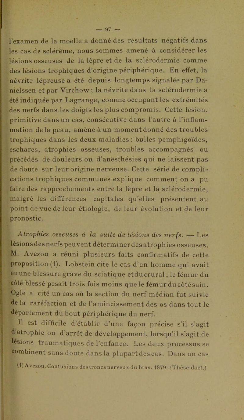 l’examen de la moelle a donné des résultats négatifs dans les cas de sclérème, nous sommes amené à considérer les lésions osseuses de la lèpre et de la sclérodermie comme des lésions trophiques d’origine périphérique. En effet, la névrite lépreuse a été depuis longtemps signalée par Da- nielssen et par Virchow; la névrite dans la sclérodermie a été indiquée par Lagrange, comme occupant les extiémités des nerfs dans les doigts les plus compromis. Cette, lésion, primitive dans un cas, consécutive dans l’autre à l’inflam- mation delà peau, amène à un moment donné des troubles trophiques dans les deux maladies : bulles pemphigoïdes, eschares, atrophies osseuses, troubles accompagnés ou précédés de douleurs ou. d’anesthésies qui ne laissent pas de doute sur leur origine nerveuse. Cette série de compli- cations trophiques communes explique comment on a pu faire des rapprochements entre la lèpre et la sclérodermie, malgré les différences capitales qu’elles présentent, au point de vue de leur étiologie, de leur évolution et de leur pronostic. Atrophies osseuses à la suite cle lésions des nerfs. — Les lésionsdesnerfs peuvent déterminerdesatrophies osseuses. M. Avezou a réuni plusieurs faits confirmatifs de cette proposition (1). Lobstein cite le cas d’un homme qui avait eu une blessure grave du sciatique etclucrural ; le fémur du côté blessé pesait trois fois moins que le fémur du côté sain. Ogle a cité un cas où la section du nerf médian fut suivie de la raréfaction et de l’amincissement des os dans tout le département du bout périphérique du nerf. Il est difficile d’établir d’ une façon précise s’il s’agit d atrophie ou d’arrêt de développement, lorsqu'il s’agit de lésions traumatiques de l’enfance. Les deux processus se combinent sans doute dans la plupartdes cas. Dans un cas (l) Avezou. Contusions des troncs nerveux du bras. 1879. (Thèse doct.)