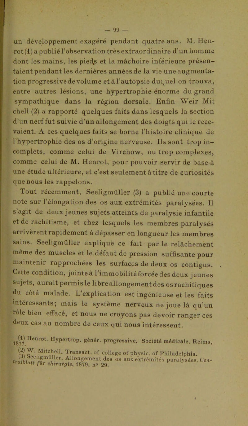 un développement exagéré pendant quatre ans. M. Hen- rot(l) a publié l’observation très extraordinaire d’un homme dont les mains, les pièces et la mâchoire inférieure présen- taient pendant les dernières années de la vie une augmenta- tion progressivede volume et à l’autopsie duquel on trouva, entre autres lésions, une hypertrophie énorme du grand sympathique dans la région dorsale. Enfin Weir Mit chell (2) a rapporté quelques faits dans lesquels la section d’un nerf fut suivie d’un allongement des doigts qui le rece- vaient. A ces quelques faits se borne l’histoire clinique de l’hypertrophie des os d’origine nerveuse. Ils sont trop in- complets, comme celui de Virchow, ou trop complexes, comme celui de M. Henrot, pour pouvoir servir de base à une étude ultérieure, et c’est seulement àtitre de curiosités que nous les rappelons. Tout récemment, Seeligmüller (3) a publié une courte note sur l’élongation des os aux extrémités paralysées. Il s agit de deux jeunes sujets atteints de paralysie infantile et de rachitisme, et chez lesquels les membres paralysés arrivèrent rapidement à dépasser en longueur les membres sains. Seeligmüller expliqué ce fait par le relâchement même des muscles et le défaut de pression suffisante pour maintenir rapprochées les surfaces de deux os contigus. Cette condition, jointe à 1 iinmobilitéforcée des deux jeunes sujets, aurait permis le libre allongement des os rachitiques du côté malade. L’explication est ingénieuse et les faits intéressants; mais le système nerveux ne joue là qu’un rôle bien effacé, et nous ne croyons pas devoir ranger ces deux cas au nombre de ceux qui nous intéressent, 18('717l lIenrot- Hypertrop. génér. progressive. Société médicale. Reims, r.^chell. Transact. of college of physic. of Philadelphia. AllonSerne°t des os aux extrémités paralysées. Cen- trcUblatt fûr chirurgie, 1879. n° 29. I