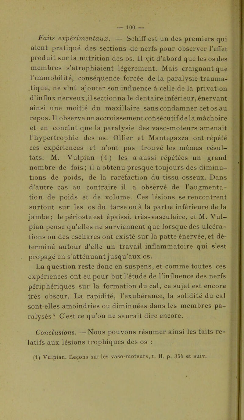Faits expérimentaux. — Schiff est un des premiers qui aient pratiqué des sections de nerfs pour observer l'effet produit sur la nutrition des os. 11 vit d’abord que les os des membres s’atrophiaient légèrement. Mais craignant que l’immobilité, conséquence forcée de la paralysie trauma- tique, ne vint ajouter son influence à celle de la privation d’influx nerveux,il sectionna le dentaire inférieur, énervant ainsi une moitié du maxillaire sans condamner cet os au repos. IJ observa un accroissement consécutif delà mâchoire et en conclut que la paralysie des vaso-moteurs amenait l’hypertrophie des os. Ollier et Mantegazza ont répété ces expériences et n’ont pas trouvé les mêmes résul- tats. M. Vulpian (1) les a aussi répétées un grand nombre de fois; il a obtenu presque toujours des diminu- tions de poids, de la raréfaction du tissu osseux. Dans d’autre cas au contraire il a observé de l’augmenta- tion de poids et de volume. Ces lésions se rencontrent surtout sur les os du tarse ou à la partie inférieure de la jambe; le périoste est épaissi, très-vasculaire, et M. Vul- pian pense qu’elles ne surviennent que lorsque des ulcéra- tions ou des eschares ont existé sur la patte énervée, et dé- terminé autour d’elle un travail inflammatoire qui s’est propagé en s'atténuant jusqu’aux os. La question reste donc en suspens, et comme toutes ces expériences ont eu pour but l’étude de l’influence des nerfs périphériques sur la formation du cal, ce sujet est encore très obscur. La rapidité, l’exubérance, la solidité du cal sont-elles amoindries ou diminuées dans les membres pa- ralysés? C’est ce qu’on ne saurait dire encore. Conclusions. — Nous pouvons résumer ainsi les faits re- latifs aux lésions trophiques des os : (1) Vulpian. Leçons sur les vaso-moteurs, t. Il, p. 354 et suiv.