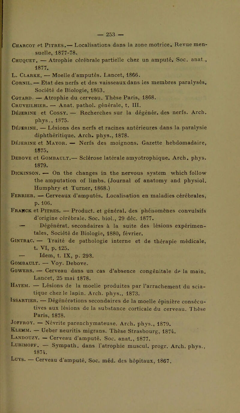 Charcot et Pitres.— Localisations dans la zone motrice. Revue men- suelle, 1877-78. Chuquet. — Atrophie cérébrale partielle chez un amputé. Soc. anat., 1877. L. Clarke. — Moelle d’amputés. I.ancet, 1866. Cornil.— Etat des nerfs et des vaisseaux dans les membres paralysés. Société de Biologie, 1863. Cotard. — Atrophie du cerveau. Thèse Paris, 1868. Cruveilhier. — Anat. pathol. générale, t. III. Déjerine et Cossy. — Recherches sur la dégénér. des nerfs. Arcb. phys., 1875. Déjerine. — Lésions des nerfs et racines antérieures dans la paralysie diphthéritique. Arch. phys., 1878. Déjerine et Mayor. — Nerfs des moignons. Gazette hebdomadaire, 1875. Debove et Gombault.— Sclérose latérale amyotrophique. Arch. phys. 1879. Dickinson. —- On the changes in the nervous system which follow the amputation of limbs. (Journal of anatomy and physiol. Humphry et Turner, 1868.) Ferrier. — Cerveaux d’amputés. Localisation en maladies cérébrales, p.106. Franck et Pitres. — Product. et général, des phénomènes convulsifs d’origine cérébrale. Soc. biol., 29 déc. 1877. — Dégénérât, secondaires à la suite des lésions expérimen- tales. Société de Biologie, 1880, février. Gintrac. — Traité de pathologie interne et de thérapie médicale, t. VI, p. 125. — Idem, t. IX, p. 293. Gombault. — Voy. Debove. Gowers. — Cerveau dans un cas d’absence congénitale de la main. Lancet, 25 mai 1878. Hayem. — Lésions de la moelle produites par l’arrachement du scia- tique chez le lapin. Arch. phys., 1873. Issartier. — Dégénérations secondaires de la moelle épinière consécu- tives aux lésions de la substance corticale du cerveau. Thèse Paris, 1878. Joffroy. — Névrite parenchymateuse. Arch. phys., 1879. Klemm. — Ueber neuritis migrans. Thèse Strasbourg, 1874. Landouzy. — Cerveau d’amputé. Soc. anat,, 1877. Lubimoff. — Sympath. dans l’atrophie muscul. progr. Arch. phys., 1874. Luys. —Cerveau d’amputé. Soc. méd. des hôpitaux, 1867.