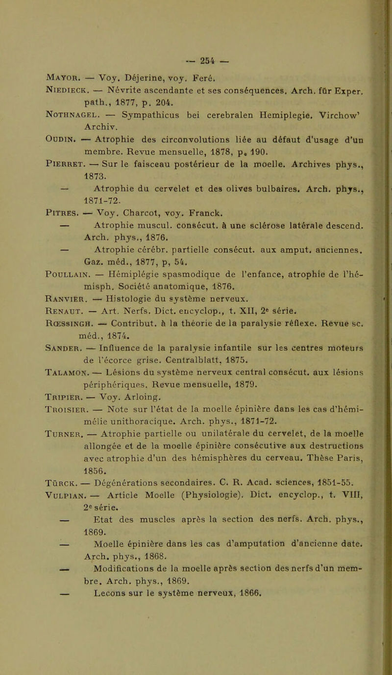 Mayor, — Voy. Déjerine, voy. Feré. Niedieck. — Névrite ascendante et ses conséquences. Arch. für Exper. path., 1877, p. 204. Nothnagel. — Sympathicus bei cerebralen Hemiplegie. Virchow’ Archiv. Oudin. — Atrophie des circonvolutions liée au défaut d’usage d’un membre. Revue mensuelle, 1878, p, 190. Pierret. — Sur le faisceau postérieur de la moelle. Archives phys., 1873. — Atrophie du cervelet et des olives bulbaires. Arch. phys., 1871-72. Pitres. — Voy. Charcot, voy. Franck. — Atrophie muscul. conBêcut. à une sclérose latérale descend. Arch. phys., 1876. — Atrophie cérébr. partielle consécut. aux amput. anciennes. Gaz. méd., 1877, p, 54. Poullain. — Hémiplégie spasmodique de l’enfance, atrophie de l’hé- misph. Société anatomique, 1876. Ranvier. — Histologie du système nerveux. Renaut. — Art. Nerfs, Dict. encyclop., t. XII, 2e série. Rœssingh. — Contribut. à la théorie de la paralysie réflexe. Revue sc. méd., 1874. Sander. — Influence de la paralysie infantile sur les centres moteurs de l’écorce grise. Centralblatt, 1875. Talamon. — Lésions du système nerveux central consécut. aux lésions périphériques. Revue mensuelle, 1879. Tripier. — Voy. Arloing. Troisier. — Note sur l’état de la moelle épinière dans les cas d’hémi- mélie unithoracique. Arch. phys., 1871-72. Turner. — Atrophie partielle ou unilatérale du cervelet, de la moelle allongée et de la moelle épinière consécutive aux destructions avec atrophie d’un des hémisphères du cerveau. Thèse Paris, 1856. Türck. — Dégénérations secondaires. C. R. Acad, sciences, 1851-55. Vulpian. — Article Moelle (Physiologie). Dict. encyclop., t. VIII, 2e série. — Etat des muscles après la section des nerfs. Arch. phys., 1869. — Moelle épinière dans les cas d’amputation d’ancienne date. Arch. phys., 1868. — Modifications de la moelle après section des nerfs d’un mem- bre. Arch. phys., 1869. — Leçons sur le système nerveux, 1866.