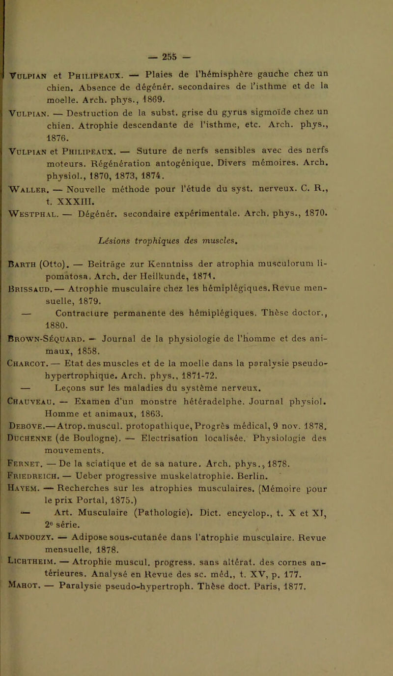 Vulpian et Philipeaux. — Plaies de l’hémisphère gauche chez un chien. Absence de dégénér. secondaires de l’isthme et de la moelle. Arch. phys., 1869. Vulpian. — Destruction de la subst. grise du gyrus sigmoïde chez un chien. Atrophie descendante de l’isthme, etc. Arch. phys., 1876. Vulpian et Philipeaux. — Suture de nerfs sensibles avec des nerfs moteurs. Régénération antogénique. Divers mémoires. Arch. physiol., 1870, 1873, 1874. Waller. — Nouvelle méthode pour l’étude du syst. nerveux. C. R., t. XXXIII. Westphal. — Dégénér. secondaire expérimentale. Arch. phys., 1870. Lésions trophiques des muscles. Barth (Otto). — Beitrâge zur Kenntniss der atrophia musculorum li- pomatosa. Arch. der Heillcunde, 1871. Brissaud.— Atrophie musculaire chez les hémiplégiques. Revue men- suelle, 1879. — Contracture permanente des hémiplégiques. Thèse doctor., 1880. Brown-Séquard. — Journal de la physiologie de l’homme et des ani- maux, 1858. Charcot.— Etat des muscles et de la moelle dans la paralysie pseudo- hypertrophique. Arch. phys., 1871-72. — Leçons sur les maladies du système nerveux. Chauveau. — Examen d’un monstre hétéradelphe. Journal physiol. Homme et animaux, 1863. Debove.— Atrop. muscul. protopathique, Progrès médical, 9 nov. 1878. Duchenne (de Boulogne). — Electrisation localisée. Physiologie des mouvements. Fernet. —De la sciatique et de sa nature. Arch. phys., 1878. Friedreich. — Ueber progressive muskelatrophie. Berlin. Hayem. — Recherches sur les atrophies musculaires. (Mémoire pour le prix Portai, 1875.) — Art. Musculaire (Pathologie). Dict. encyclop., t. X et XI, 2° série. Landouzy. — Adipose sous-cutanée dans l’atrophie musculaire. Revue mensuelle, 1878. Lichtheim. — Atrophie muscul. progress. sans altérât, des cornes an- térieures. Analysé en Revue des sc. méd,, t. XV, p. 177. Mahot. — Paralysie pseudo-hypertroph. Thèse doct. Paris, 1877.