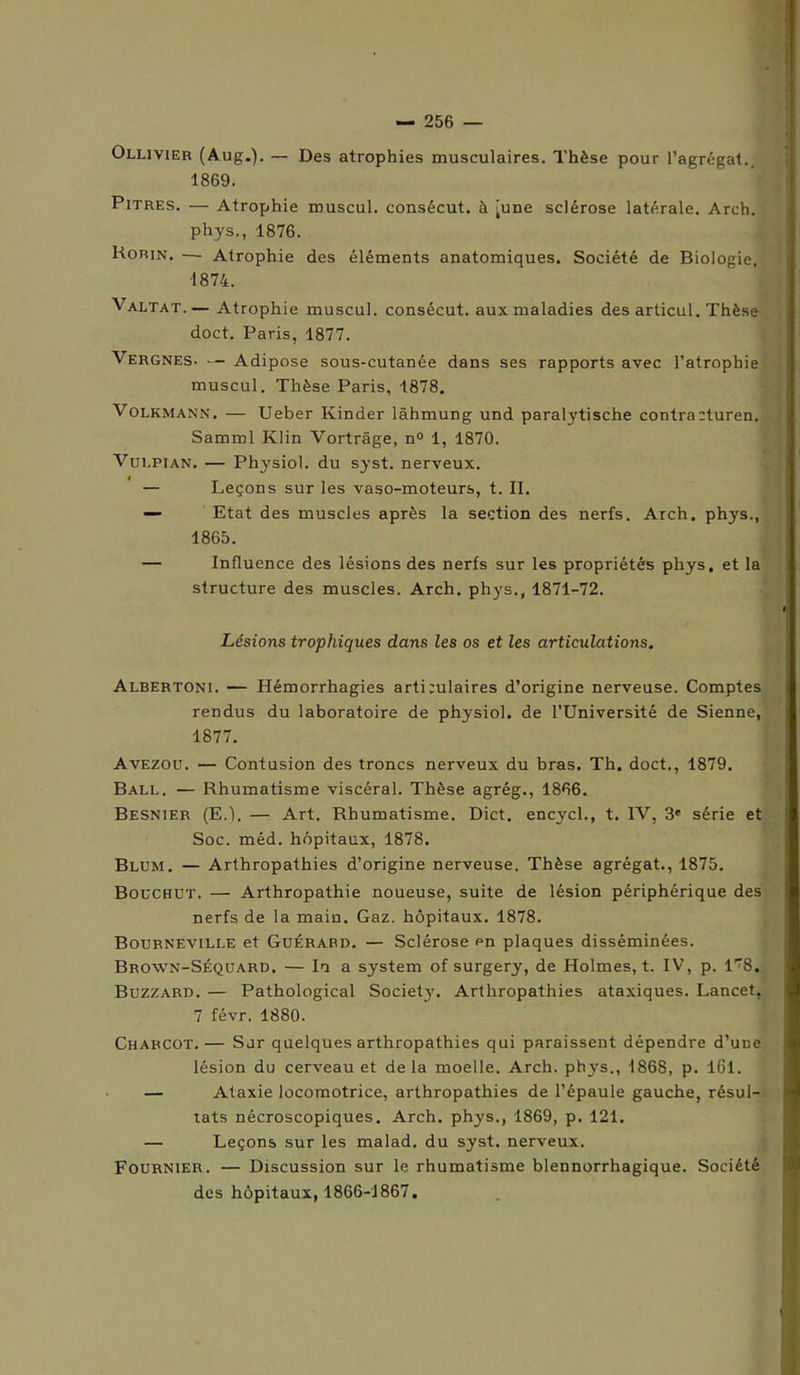 Ollivier (Aug.). — Des atrophies musculaires. Thèse pour l’agrégat., 1869. Pitres. — Atrophie muscul. consécut. à [une sclérose latérale. Arch. phys., 1876. Korin. — Atrophie des éléments anatomiques. Société de Biologie, 1874. Valtat.— Atrophie muscul. consécut. auxmaladies des articul. Thèse doct. Paris, 1877. Vergnes- — Adipose sous-cutanée dans ses rapports avec l’atrophie muscul. Thèse Paris, 1878. Volkmann. — Ueber Kinder lâhmung und paralytische contracturen. Samml Klin Vortrâge, n° 1, 1870. Vdepian. — Physiol. du syst. nerveux. — Leçons sur les vaso-moteurs, t. II. — Etat des muscles après la section des nerfs. Arch. phys., 1865. — Influence des lésions des nerfs sur les propriétés phys. et la structure des muscles. Arch. phys., 1871-72. Lésions trophiques dans les os et les articulations. Albertoni. — Hémorrhagies arti;ulaires d’origine nerveuse. Comptes rendus du laboratoire de physiol. de l’Université de Sienne, 1877. Avezou. — Contusion des troncs nerveux du bras. Th. doct., 1879. Ball. — Rhumatisme viscéral. Thèse agrég., 1866. BeSNIER (E.). — Art. Rhumatisme. Dict. encycl., t. IV, 3' série et Soc. méd. hôpitaux, 1878. Blum. — Arthropathies d’origine nerveuse. Thèse agrégat., 1875. Bouchut. — Arthropathie noueuse, suite de lésion périphérique des nerfs de la main. Gaz. hôpitaux. 1878. Bourneville et Guérard. — Sclérose en plaques disséminées. Brown-Séquard, — In a System of surgery, de Holmes, t. IV, p. 1^8. Buzzard. — Pathological Societ}'. Arthropathies ataxiques. Lancet, 7 févr. 1880. Charcot.— Sur quelques arthropathies qui paraissent dépendre d’une lésion du cerveau et delà moelle. Arch. phys., 1868, p. 161. — Ataxie locomotrice, arthropathies de l’épaule gauche, résul- tats nécroscopiques. Arch. phys., 1869, p. 121. — Leçons sur les malad. du syst. nerveux. Fournier. — Discussion sur le rhumatisme blennorrhagique. Société des hôpitaux, 1866-1867,