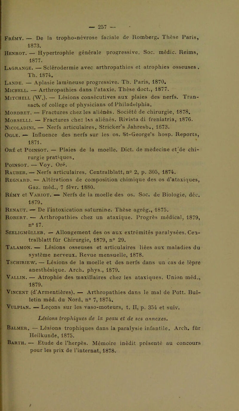 Frémy. — De la tropho-névrose faciale de Romberg. Thèse Paris, 1873. Henrot. — Hypertrophie générale progressive. Soc. médic. Reims, 1877. Lagrange. — Sclérodermie avec arthropathies et atrophies osseuses . Th. 1874. Lande. — Aplasie lamineuse progressive. Th. Paris, 1870. Michell. — Arthropathies dans l’ataxie. Thèse doct., 1877. Mitchell (W.).— Lésions consécutives aux plaies des nerfs. Tran- sact\ of college of physicians of Philadelphia. Mordret. — Fractures chez les aliénés. Société de chirurgie, 1878. Morselli. — Fractures chez Iss aliénés. Rivista di freniatria, i87G. Nicoladini. — Nerfs articulaires. Stricker’s Jahresb., 1873. Ogle. *— Influence des nerfs sur les os. St-George’s hosp. Reports, 1871. Oré et Poinsot. — Plaies de la moelle. Dict. de médecine ehde chi- rurgie pratiques. Poinsot. —Voy. Or<*. Rauber. — Nerfs articulaires. Centralblatt, n° 2, p. 305, 1874. Regnard. — Altérations de composition chimique des os d’ataxiques, Gaz. méd., 7 févr. 1880. Rémy et Variot. — Nerfs de la moelle des os. Soc. de Biologie, déc. 1879. Renaut. — De l’intoxication saturnine. Thèse agrég., 1875. Robert. — Arthropathies chez un ataxique. Progrès médical, 1879, n° 17. Seeligmüller. — Allongement des os aux extrémités paralysées. Cen- tralblatt für Chirurgie, 1879, n° 29. Talamon. — Lésions osseuses et articulaires liées aux maladies du système nerveux. Revue mensuelle, 1878. Tschiriew. — Lésions de la moelle et des nerfs dans un cas de lèpre anesthésique. Arch. phys., 1879. Vallin. — Atrophie des maxillaires chez les ataxiques. Union méd., 1879. Vincent (d’Armentières). — Arthropathies dans le mal de Pott. Bul- letin méd. du Nord, n° 7,1874. Vulpian. — Leçons sur les vaso-moteurs, t. II, p. 354 et suiv. Lésions trophiques de la peau et de ses annexes. Balmer, — Lésions trophiques dans la paralysie infantile. Arch. für Heilkunde, 1875. Barth. — Etude de l’herpès. Mémoire inédit présenté au concours pour les prix de l’internat, 1878.