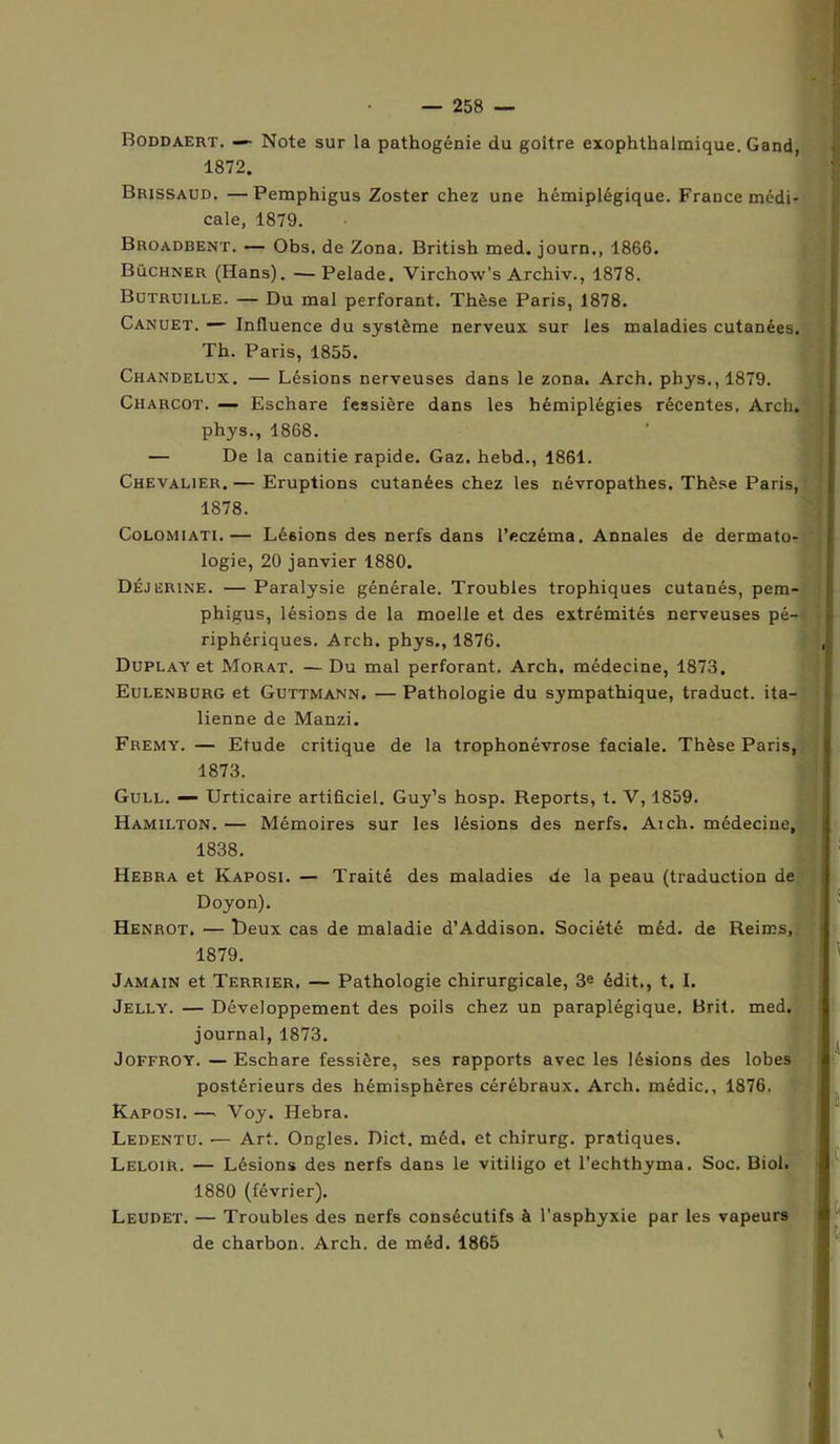 Boddaert. — Note sur la pathogénie du goitre exophthalmique. Gand, 1872. Brissaud. —Pemphigus Zoster chez une hémiplégique. France médi- cale, 1879. Broadbent. — Obs. de Zona. British med. journ., 1866. Buchner (Hans). — Pelade. Virchow’s Archiv., 1878. Butruille. — Du mal perforant. Thèse Paris, 1878. Canuet. — Influence du système nerveux sur les maladies cutanées. Th. Paris, 1855. Chandelux. — Lésions nerveuses dans le zona. Arch. pbys., 1879. Charcot. — Eschare fessière dans les hémiplégies récentes. Arch. phys., 1868. — De la canitie rapide. Gaz. hebd., 1861. Chevalier. — Eruptions cutanées chez les névropathes. Thèse Paris, 1878. Colomiati.— Lésions des nerfs dans l’eczéma. Annales de dermato- logie, 20 janvier 1880. Déjerine. — Paralysie générale. Troubles trophiques cutanés, pem- phigus, lésions de la moelle et des extrémités nerveuses pé- riphériques. Arch. phys., 1876. Duplay et Morat. — Du mal perforant. Arch. médecine, 1873, Eulenburg et Guttmann. — Pathologie du sympathique, traduct. ita- lienne de Manzi. Fremy. — Etude critique de la trophonévrose faciale. Thèse Paris, 1873. Gull. — Urticaire artificiel. Guy’s hosp. Reports, t. V, 1859. Hamilton. — Mémoires sur les lésions des nerfs. Ai ch. médecine, 1838. Hebra et Kaposi. — Traité des maladies de la peau (traduction de Doyon). Henrot. — Deux cas de maladie d’Addison. Société méd. de Reims, 1879. Jamain et Terrier. — Pathologie chirurgicale, 3e édit., t. I. Jelly. — Développement des poils chez un paraplégique. Brit. med. journal, 1873. Joffroy. — Eschare fessière, ses rapports avec les lésions des lobes postérieurs des hémisphères cérébraux. Arch. médic,, 1876. Kaposi. — Voy. Hebra. Ledentu. •— Art. Ongles. Dict. méd. et chirurg. pratiques. Leloir. — Lésions des nerfs dans le vitiligo et l'echthyma. Soc. Biol. 1880 (février). Leudet. — Troubles des nerfs consécutifs à l'asphyxie par les vapeurs de charbon. Arch. de méd. 1865 . A t