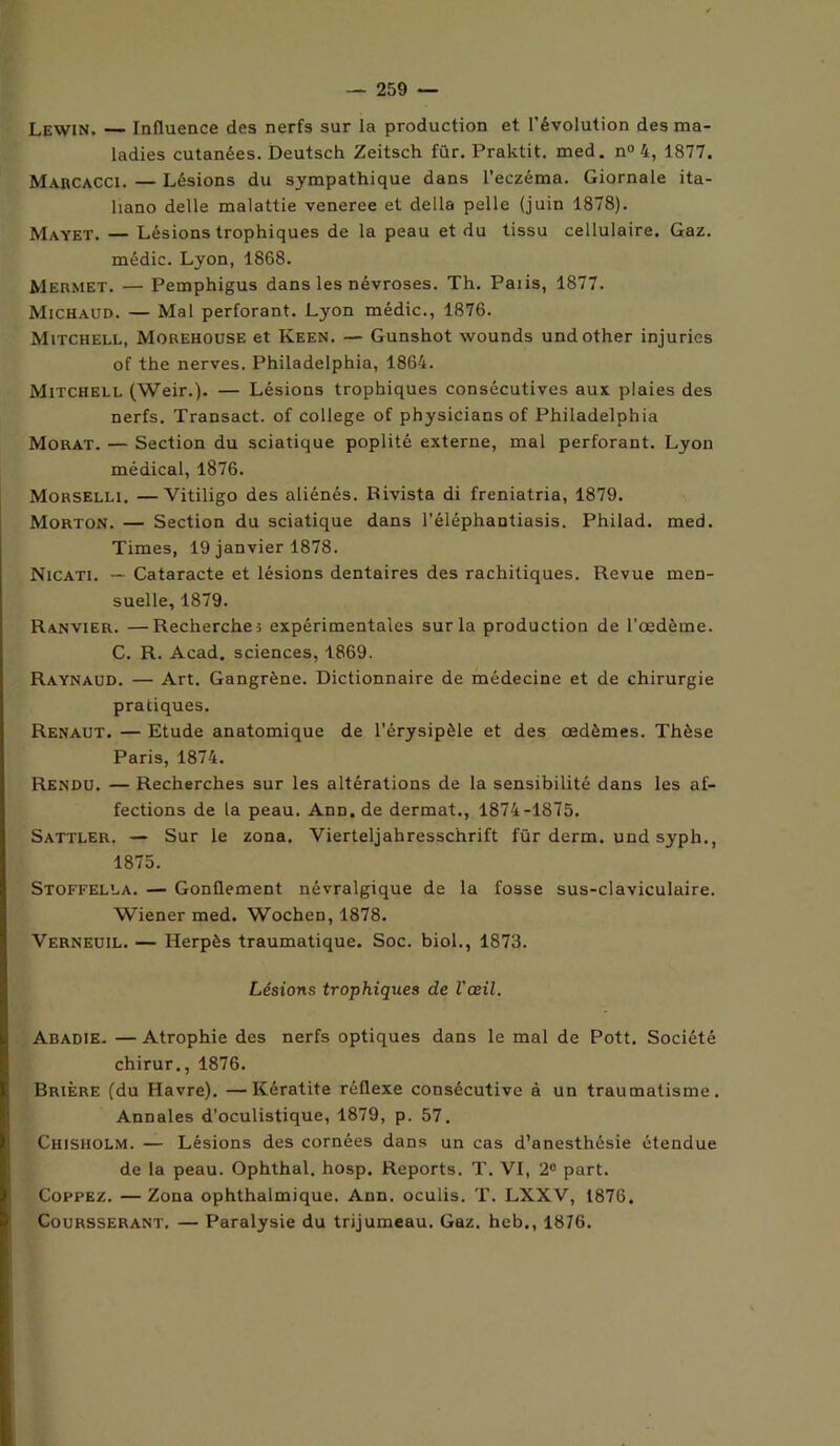 Lewin. — Influence des nerfs sur la production et l’évolution des ma- ladies cutanées. Deutsch Zeitsch für. Praktit. med. n° 4, 1877. Marcacci. — Lésions du sympathique dans l’eczéma. Giornale ita- liano delle malattie veneree et délia pelle (juin 1878). Mayet. — Lésions trophiques de la peau et du tissu cellulaire. Gaz. médic. Lyon, 1868. Mermet. — Pemphigus dans les névroses. Th. Paiis, 1877. Michaud. — Mal perforant. Lyon médic., 1876. Mitchell, Morehouse et Keen. — Gunshot wounds undother injuries of the nerves. Philadelphia, 1864. Mitchell (Weir.). — Lésions trophiques consécutives aux plaies des nerfs. Transact. of college of physicians of Philadelphia Morat. — Section du sciatique poplité externe, mal perforant. Lyon médical, 1876. Morselli. —Vitiligo des aliénés. Rivista di freniatria, 1879. Morton. — Section du sciatique dans l’éléphantiasis. Philad. med. Times, 19 janvier 1878. Nicati. — Cataracte et lésions dentaires des rachitiques. Revue men- suelle, 1879. Ranvier. —Recherche 5 expérimentales sur la production de l’oedème. C. R. Acad, sciences, 1869. Raynaud. — Art. Gangrène. Dictionnaire de médecine et de chirurgie pratiques. Renaut. — Etude anatomique de l’érysipèle et des oedèmes. Thèse Paris, 1874. Rendu. — Recherches sur les altérations de la sensibilité dans les af- fections de la peau. Ann.de dermat., 1874-1875. Sattler. — Sur le zona. Vierteljahresschrift für derm. und syph., 1875. Stoffella. — Gonflement névralgique de la fosse sus-claviculaire. Wiener med. Wochen, 1878. Verneuil. — Herpès traumatique. Soc. biol., 1873. Lésions trophiques de l'œil. Abadie. — Atrophie des nerfs optiques dans le mal de Pott. Société chirur., 1876. Brière (du Havre). —Kératite réflexe consécutive à un traumatisme. Annales d'oculistique, 1879, p. 57. Chisholm. — Lésions des cornées dans un cas d’anesthésie étendue de la peau. Ophthal. hosp. Reports. T. VI, 2° part. Coppez. —Zona ophthalmique. Ann. oculis. T. LXXV, 1876. Coursserant. — Paralysie du trijumeau. Gaz. heb., 1876.