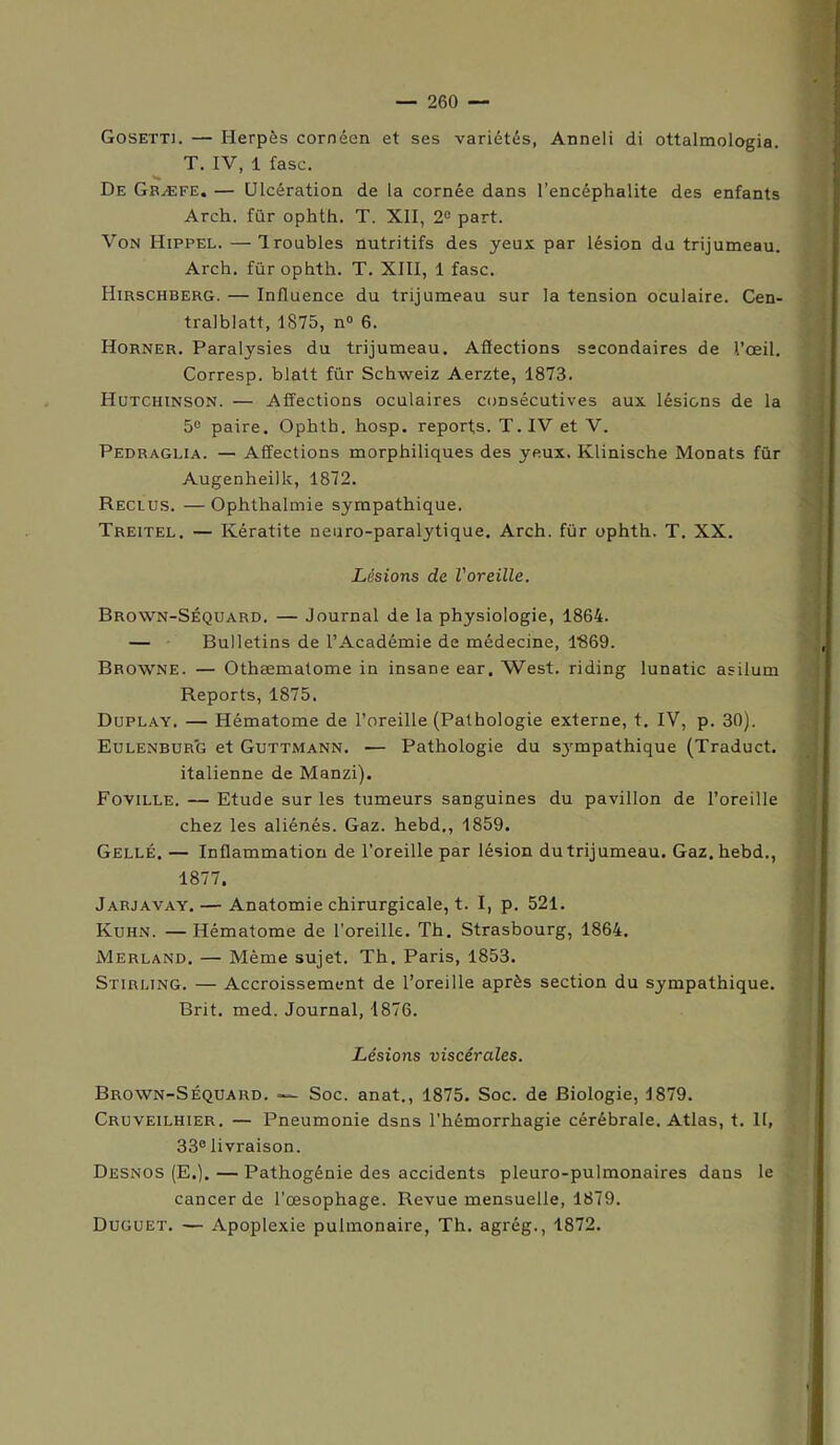 Gosetti. — Herpès cornéen et ses variétés, Anneli di ottalmologia. T. IV, 1 fasc. De Græfe. — Ulcération de la cornée dans l’encéphalite des enfants Arch. für ophth. T. XII, 2e part. Von Hippel. — Ironbles nutritifs des yeux par lésion du trijumeau. Arch. für ophth. T. XIII, 1 fasc. Hirschberg. — Influence du trijumeau sur la tension oculaire. Cen- tralblatt, 1875, n° 6. Horner. Paralysies du trijumeau. Affections secondaires de l’œil. Corresp. blatt für Schweiz Aerzte, 1873. Hutchinson. — Affections oculaires consécutives aux lésions de la 5° paire. Ophth. hosp. reports. T. IV et V. Pedraglia. — Affections morphiliques des yeux. Klinische Monats für Augenheilk, 1872. Reclus. — Ophthalmie sympathique. Treitel. — Kératite neuro-paralytique. Arch. für ophth. T. XX. Lésions de l'oreille. Brown-Séquard. — Journal de la physiologie, 1864. — Bulletins de l’Académie de médecine, 1869. Browne. — Othæmatome in insane ear. West, riding lunatic asilum Reports, 1875. Duplay. — Hématome de l’oreille (Pathologie externe, t. IV, p. 30). Eulenburg et Guttmann. — Pathologie du sjrmpathique (Traduct. italienne de Manzi). Foville. — Etude sur les tumeurs sanguines du pavillon de l’oreille chez les aliénés. Gaz. hebd., 1859. Gellé. — Inflammation de l’oreille par lésion du trijumeau. Gaz. hebd., 1877. Jarjavay. — Anatomie chirurgicale, t. I, p. 521. Kuhn. —Hématome de l’oreille. Th. Strasbourg, 1864. Merland. — Même sujet. Th. Paris, 1853. Stirling. — Accroissement de l’oreille après section du sympathique. Brit. med. Journal, 1876. Lésions viscérales. Brown-Séquard. Soc. anat., 1875. Soc. de Biologie, 1879. Cruveilhier. — Pneumonie dsns l’hémorrhagie cérébrale. Atlas, t. II, 33° livraison. Desnos (E>).—Pathogênie des accidents pleuro-pulmonaires dans le cancer de l'œsophage. Revue mensuelle, 1879. Duguet. — Apoplexie pulmonaire, Th. agrég., 1872.