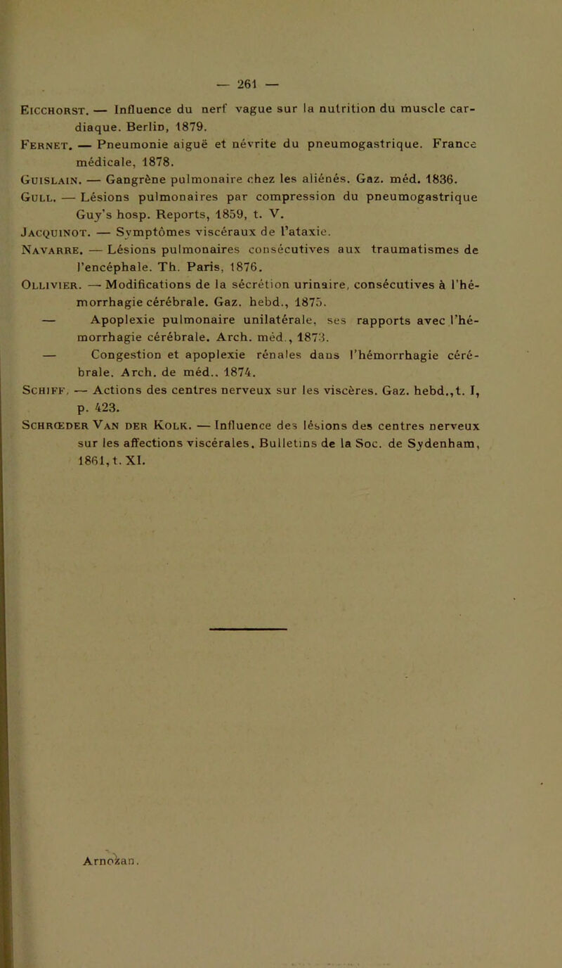 Eicchorst. — Influence du nerf vague sur la nutrition du muscle car- diaque. Berlin, 1879. Fernet. — Pneumonie aiguë et névrite du pneumogastrique. France médicale, 1878. Guislain. — Gangrène pulmonaire chez les aliénés. Gaz. méd. 1836. Gull. — Lésions pulmonaires par compression du pneumogastrique Guy’s hosp. Reports, 1859, t. V. Jacquinot. — Symptômes viscéraux de l’ataxie. Navarre. — Lésions pulmonaires consécuthres aux traumatismes de l’encéphale. Th. Paris, 1876. Oluvier. — Modifications de la sécrétion urinaire, consécutives à l'hé- morrhagie cérébrale. Gaz. hebd., 1875. — Apoplexie pulmonaire unilatérale, ses rapports avec l’hé- morrhagie cérébrale. Arch. méd., 1873. — Congestion et apoplexie rénales dans l’hémorrhagie céré- brale. Arch. de méd.. 1874. Schiff, — Actions des centres nerveux sur les viscères. Gaz. hebd.,t. I, p. 423. Schrœder Van der Kolk. —Influence des lésions des centres nerveux sur les affections viscérales. Bulletins de la Soc. de Sydenham, 1861, t. XI. Arnoisan.