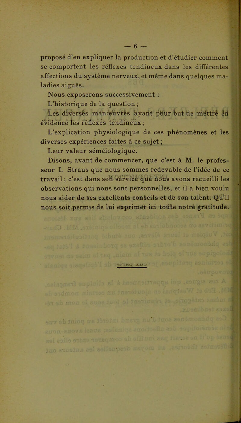 proposé d’en expliquer la production et d’étudier comment se comportent les réflexes tendineux dans les différentes affections du système nerveux, et même dans quelques ma- ladies aiguës. Nous exposerons successivement : L’historique de la question; Les diverses manoeuvres avant pbur tut de mettre ëii évidence les réflexes tendineux; L’explication physiologique de ces phénomènes et les diverses expériences faites à ce sujet; Leur valeur séméiologique. Disons, avant de commencer, que c’est à M. le profes- seur I. Straus que nous sommes redevable de l’idée de ce travail ; c’est dans soi! s'érvicè qüè iidus avons recueilli les N observations qui nous sont personnelles, et il a bien voulu nous aider de ses excellents confeeils et de son talent. Qü’il nous soit permis de lui exprimer ici toute notre gratitude.
