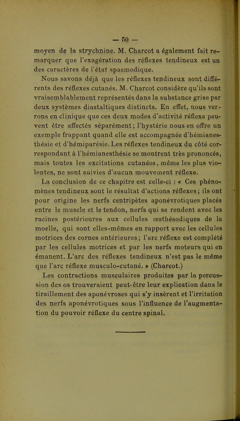 moyen de la strychnine. M. Charcot a également fait re- marquer que l’exagération des réflexes tendineux est un des caractères de l’état spasmodique. Nous savons déjà que les réflexes tendineux sont diffé- rents des réflexes cutanés. M. Charcot considère qu’ils sont vraisemblablement représentés dans la substance grise par deux systèmes diastaltiques distincts. En effet, nous ver- rons en clinique que ces deux modes d’activité réflexe peu- vent être affectés séparément ; l’hystérie nous en offre un exemple frappant quand elle est accompagnée d’hémianes- thésie et d’hémiparésie. Les réflexes tendineux du côté cor- respondant à l’hémianesthésie se montrent très prononcés, mais toutes les excitations cutanées, même les plus vio- lentes, ne sont suivies d’aucun mouvement réflexe. La conclusion de ce chapitre est celle-ci : « Ces phéno- mènes tendineux sont le résultat d’actions réflexes ; ils ont pour origine les nerfs centripètes aponévrotiques placés entre le muscle et le tendon, nerfs qui se rendent avec les racines postérieures aux cellules œsthésodiques de la moelle, qui sont elles-mêmes en rapport avec les cellules motrices des cornes antérieures; l’arc réflexe est complété par les cellules motrices et par les nerfs moteurs qui en émanent. L’arc des réflexes tendineux n’est pas le même que l’arc réflexe musculo-cutané. » (Charcot.) Les contractions musculaires produites par la percus- sion des os trouveraient peut-être leur explication dans le tiraillement des aponévroses qui s’y insèrent et l’irritation des nerfs aponévrotiques sous l’influence de l’augmenta- tion du pouvoir réflexe du centre spinal.