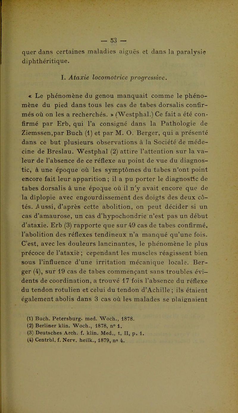 ' r- — 53 — quer dans certaines maladies aiguës et dans la paralysie diphthéritique. I. Ataxie locomotrice progressive. « Le phénomène du genou manquait comme le phéno- mène du pied dans tous les cas de tabes dorsalis confir- més où on les a recherchés. » (Westphal.) Ce fait a été con- firmé par Erb, qui l’a consigné dans la Pathologie de Ziemssen,par Buch (1) et par M. O. Berger, qui a présenté dans ce but plusieurs observations à la Société de méde- cine de Breslau. Westphal (2) attire l’attention sur la va- leur de l’absence de ce réflexe au point de vue du diagnos- tic, à une époque où les symptômes du tabes n’ont point encore fait leur apparition; il a pu porter le diagnostic de tabes dorsalis à une époque où il n’y avait encore que de la diplopie avec engourdissement des doigts des deux cô- tés. Aussi, d’après cette abolition, on peut décider si un cas d’amaurose, un cas d’hypochondrie n’est pas un début d’ataxie. Erb (3) rapporte que sur 49 cas de tabes confirmé, l’abolition des réflexes tendineux n’a manqué qu’une fois. C’est, avec les douleurs lancinantes, le phénomène le plus précoce de l’ataxiè ; cependant les muscles réagissent bien sous l’influence d’une irritation mécanique locale. Ber- ger (4), sur 19 cas de tabes commençant sans troubles évi- dents de coordination, a trouvé 17 fois l’absence du réflexe du tendon rotulien et celui du tendon d’Achille ; ils étaient également abolis dans 3 cas où les malades se plaignaient (1) Buch. Petersburg. med. Woch., 1878. (2) Berliner klin. Woch., 1878, n° 1. (3) Deutsches Arch. f. klin. Med., t. II, p. 1.