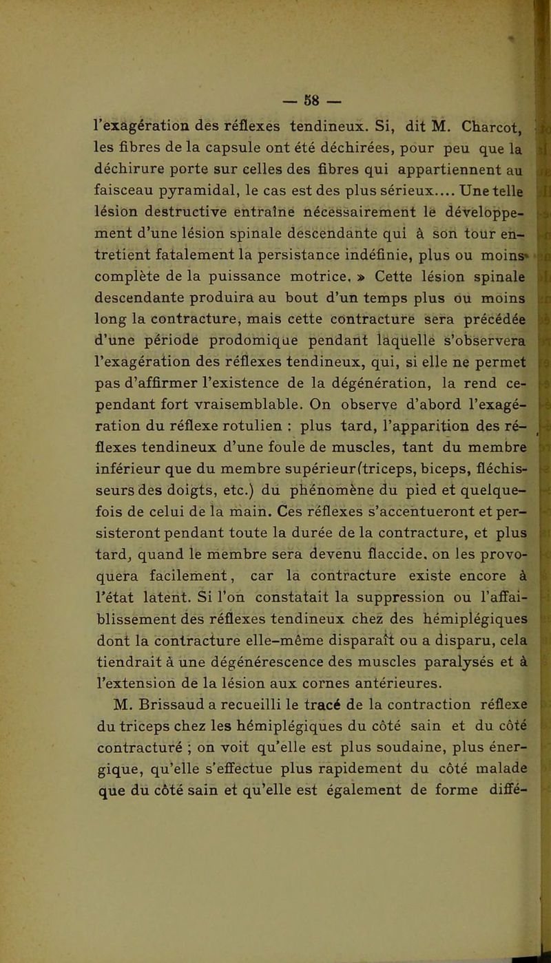 l’exagération des réflexes tendineux. Si, dit M. Charcot, s les fibres de la capsule ont été déchirées, pour peu que la déchirure porte sur celles des fibres qui appartiennent au faisceau pyramidal, le cas est des plus sérieux.... Une telle lésion destructive entraîne nécessairement le développe- ment d’une lésion spinale descendante qui à son tour en- tretient fatalement la persistance indéfinie, plus ou moins» r complète de la puissance motrice. » Cette lésion spinale descendante produira au bout d’un temps plus ou moins long la contracture, mais cette contracture sera précédée d’une période prodomique pendant laquelle s’observera l’exagération des réflexes tendineux, qui, si elle ne permet pas d’affirmer l’existence de la dégénération, la rend ce- pendant fort vraisemblable. On observe d’abord l’exagé- ration du réflexe rotulien : plus tard, l’apparition des ré- ; ; flexes tendineux d’une foule de muscles, tant du membre inférieur que du membre supérieurftriceps, biceps, fléchis- seurs des doigts, etc.) du phénomène du pied et quelque- fois de celui de la main. Ces réflexes s’accentueront et per- sisteront pendant toute la durée de la contracture, et plus tard, quand le membre sera devenu flaccide, on les provo- quera facilement, car la contracture existe encore à l’état latent. Si l’on constatait la suppression ou l’affai- blissement des réflexes tendineux chez des hémiplégiques dont la contracture elle-même disparaît ou a disparu, cela tiendrait à une dégénérescence des muscles paralysés et à l’extension de la lésion aux cornes antérieures. M. Brissaud a recueilli le tracé de la contraction réflexe du triceps chez les hémiplégiques du côté sain et du côté contracturé ; on voit qu’elle est plus soudaine, plus éner- gique, qu’elle s’effectue plus rapidement du côté malade que du côté sain et qu’elle est également de forme diffé-