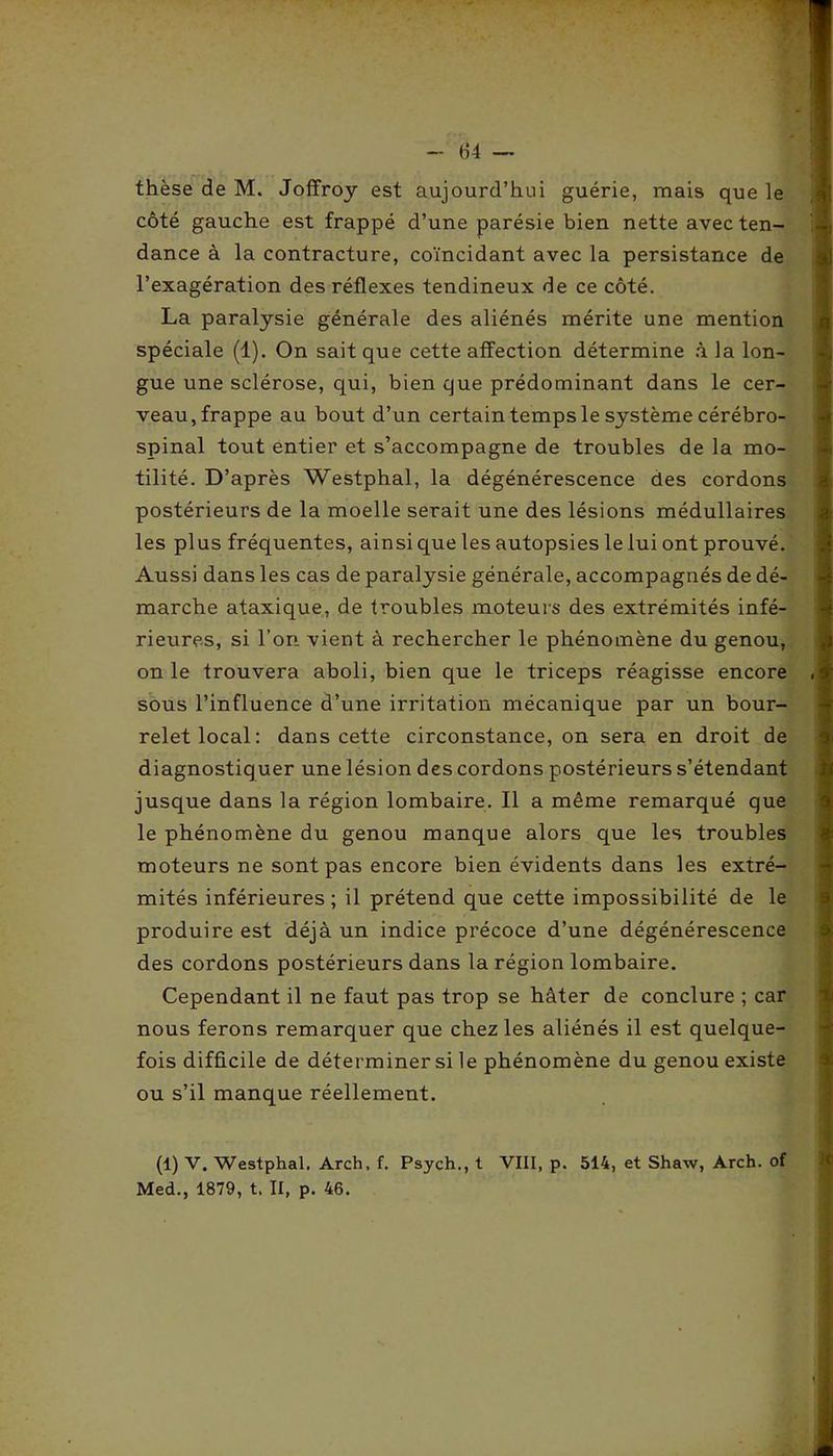 thèse de M. Joffroy est aujourd’hui guérie, mais que le côté gauche est frappé d’une parésie bien nette avec ten- dance à la contracture, coïncidant avec la persistance de l’exagération des réflexes tendineux de ce côté. La paralysie générale des aliénés mérite une mention spéciale (1). On sait que cette affection détermine à la lon- gue une sclérose, qui, bien que prédominant dans le cer- veau, frappe au bout d’un certain temps le système cérébro- spinal tout entier et s’accompagne de troubles de la mo- tilité. D’après Westphal, la dégénérescence des cordons postérieurs de la moelle serait une des lésions médullaires les plus fréquentes, ainsi que les autopsies le lui ont prouvé. Aussi dans les cas de paralysie générale, accompagnés de dé- marche ataxique, de troubles moteurs des extrémités infé- rieures, si l’on vient à rechercher le phénomène du genou, on le trouvera aboli, bien que le triceps réagisse encore sous l’influence d’une irritation mécanique par un bour- relet local: dans cette circonstance, on sera en droit de diagnostiquer une lésion des cordons postérieurs s’étendant jusque dans la région lombaire. Il a même remarqué que le phénomène du genou manque alors que les troubles moteurs ne sont pas encore bien évidents dans les extré- mités inférieures ; il prétend que cette impossibilité de le produire est déjà un indice précoce d’une dégénérescence des cordons postérieurs dans la région lombaire. Cependant il ne faut pas trop se hâter de conclure ; car nous ferons remarquer que chez les aliénés il est quelque- fois difficile de déterminer si le phénomène du genou existe ou s’il manque réellement. (1) V. Westphal. Arch, f. Psych., t VIII, p. 514, et Shaw, Arch. of Med., 1879, t. II, p. 46.