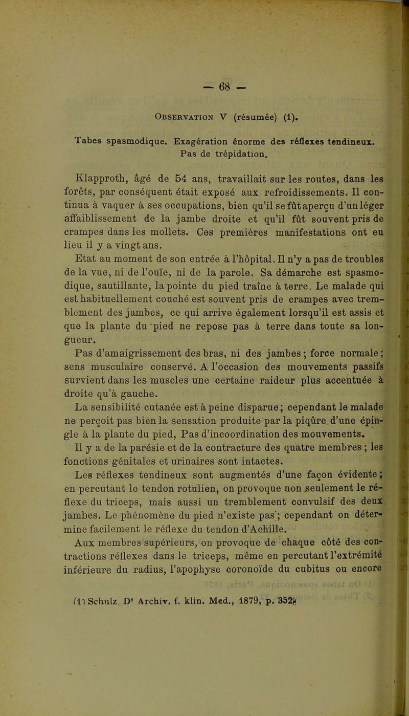 — 68 - Observation V (résumée) (1). Tabes spasmodique. Exagération énorme des réflexes tendineux. Pas de trépidation. Klapproth, âgé de 54 ans, travaillait sur les routes, dans les forêts, par conséquent était exposé aux refroidissements. Il con- tinua à vaquer à ses occupations, bien qu’il se fût aperçu d’un léger affaiblissement de la jambe droite et qu’il fût souvent pris de crampes dans les mollets. Ces premières manifestations ont eu lieu il y a vingt ans. Etat au moment de son entrée à l’hôpital. Il n’y a pas de troubles de la vue, ni de l’ouïe, ni de la parole. Sa démarche est spasmo- dique, sautillante, la pointe du pied traîne à terre. Le malade qui est habituellement couché est souvent pris de crampes avec trem- blement des jambes, ce qui arrive également lorsqu’il est assis et que la plante du pied ne repose pas à terre dans toute sa lon- gueur. Pas d’amaigrissement des bras, ni des jambes; force normale; sens musculaire conservé. A l’occasion des mouvements passifs survient dans les muscles une certaine raideur plus accentuée à droite qu’à gauche. La sensibilité cutanée est à peine disparue; cependant le malade ne perçoit pas bien la sensation produite par la piqûre d’une épin- gle à la plante du pied, Pas d’incoordination des mouvements. Il y a de la parésie et de la contracture des quatre membres ; les fonctions génitales et urinaires sont intactes. Les réflexes tendineux sont augmentés d’une façon évidente ; en percutant le tendon rotulien, on provoque non seulement le ré- flexe du triceps, mais aussi un tremblement convulsif des deux jambes. Le phénomène du pied n’existe pas'; cependant on déter- mine facilement le réflexe du tendon d’Achille. Aux membres supérieurs, on provoque de chaque côté des con- tractions réflexes dans le triceps, même en percutant l’extrémité inférieure du radius, l’apophyse coronoïde du cubitus ou encore 7 . T7 J'«r AU ! I ■' ■ r. 1 ' U O ) J