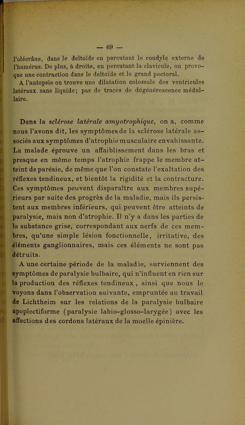 l’olécrâne, dans le deltoïde en percutant le condyle externe de l’humérus. De plus, à droite, en percutant la clavicule, on provo- > que une contraction dans le deltoïde et le grand pectoral. A l’autopsie on trouve une dilatation colossale des ventricules latéraux sans liquide; pas de traces de dégénérescence médul- laire. . Dans la sclérose latérale amyotrophique, on a, comme nous l’avons dit, les symptômes de la sclérose latérale as- sociés aux symptômes d’atrophie, musculaire envahissante. La malade éprouve un affaiblissement dans les bras et presque en même temps l’atrophie frappe le membre at- teint de parésie, de même que l’on constate l’exaltation des réflexes tendineux, et bientôt la rigidité et la contracture. Ces symptômes peuvent disparaître aux membres supé- rieurs par suite des progrès de la maladie, mais ils persis- tent aux membres inférieurs, qui peuvent être atteints de [paralysie, mais non d’atrophie. Il n’y a dans les parties de la substance grise, correspondant aux nerfs de ces mem- bres, qu’une simple lésion fonctionnelle, irritative, des éléments ganglionnaires, mais ces éléments ne sont pas détruits. A une certaine période de la maladie, surviennent des symptômes de paralysie bulbaire, qui n’influent en rien sur la production des réflexes tendineux , ainsi que nous le voyons dans l’observation suivante, empruntée au travail de Lichtheim sur les relations de la paralysie bulbaire apoplectiforme (paralysie labio-glosso-larygée ) avec les affections des cordons latéraux de la moelle épinière.