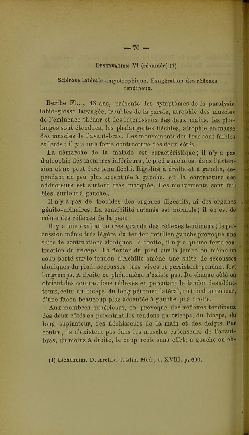 Sclérose latérale amyotrophique. Exagération des réflexes tendineux. Berthe Fl..., 46 ans, présente les symptômes de la paralysie labio-glosso-laryngée, troubles de la parole, atrophie des muscles de l’éminence thénar et des interosseux des deux mains, les pha- langes sont étendues, les phalangettes fléchies, atrophie en masse des muscles de l’avant-bras. Les mouvements des bras sont faibles et lents ; il y a une forte contracture des deux côtés. La démarche de la malade est caractéristique ; il n’y a pas d’atrophie des membres inférieurs ; le pied gauche est dans l’exten- sion et ne peut être tenu fléchi. Rigidité à droite et à gauche, ce- pendant un peu plus accentuée à gauche, où la contracture des adducteurs est surtout très marquée. Les mouvements sont fai- bles, surtout à gauche. Il n’y a pas de troubles des organes digestifs, ni des organes génito-urinaires. La sensibilité cutanée est normale; il en est de même des réflexes de la peau. Il y a une exaltation très grande des réflexes tendineux ; laper- cussion même très légère du tendon rotulien gauche provoque une suite de contractions cloniques ; à droite, il n’y a qu’une forte con- traction du triceps. La flexion du pied sur la jambe ou même un coup porté sur le tendon d’Achille amène une suite de secousses cloniques du pied, secousses très vives et persistant pendant fort longtemps. A droite ce phénomène n’existe pas. De chaque côté on obtient des contractions réflexes en percutant le tendon des adduc- teurs, celui du biceps, du long péronier latéral, du tibial antérieur, d’une façon beaucoup plus accentée à gauche qu’à droite. Aux membres supérieurs, on provoque des réflexes tendineux des deux côtés en percutant les tendons du triceps, du biceps, du long supinateur, des fléchisseurs de la main et des doigts. Par contre, ils n’existent pas dans les muscles extenseurs de l’avant- bras, du moins à droite, le coup reste sans effet; à gauche on ob- (1) Lichtheim. D. Arehiv. f. klin. Med., t. XVIII, p. 600.