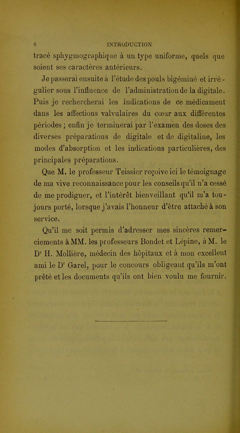 tracé sphygéographique à un type uniforme, quels que soient ses caractères antérieurs. Je passerai ensuite à l’étude des pouls bigéminé et irré - gulier sous l’influence de l’administration de la digitale. Puis je rechercherai les indications de ce médicament dans les affections valvulaires du cœur aux différentes périodes ; enfin je terminerai par l’examen des doses des diverses préparations de digitale et do digitaline, les modes d’absorption et les indications particulières, des principales préparations. Que M. le professeur Teissier reçoive ici le témoignage de ma vive reconnaissance pour les conseils qu’il n’a cessé de me prodiguer, et l’intérêt bienveillant qu’il m’a tou- jours porté, lorsque j’avais l’honneur d’être attaché à son service. Qu’il me soit permis d’adresser mes sincères remer- ciements à MM. les professeurs Bondet et Lépine, àM. le D1' H. Mollière, médecin des hôpitaux et à mon excellent ami le D1' Garel, pour le concours obligeant qu’ils m’ont prêté et les documents qu’ils ont bien voulu me fournir.