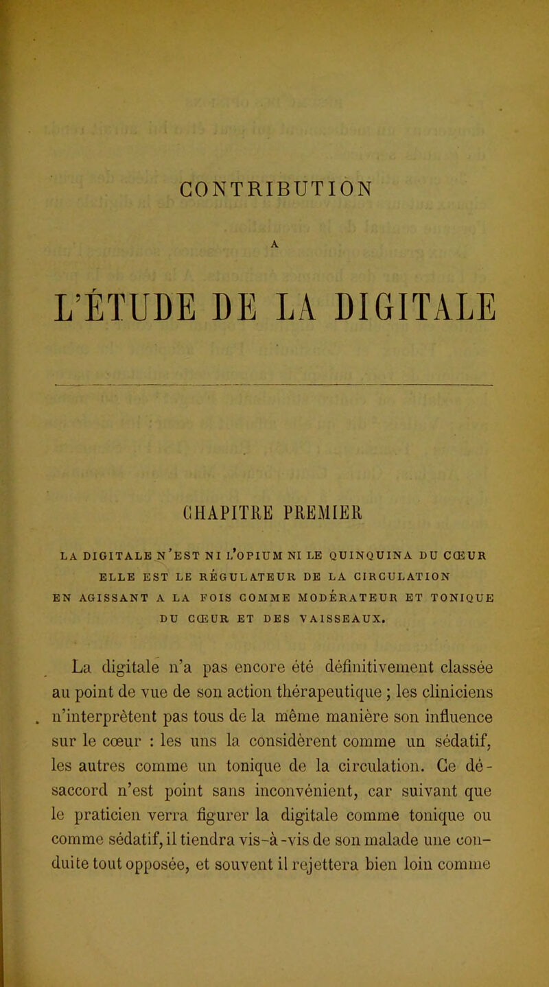 CONTRIBUTION A L’ÉTUDE DE LA DIGITALE CHAPITRE PREMIER LA DIGITALE N’EST NI I.’OPIUM NI LE QUINQUINA DU CŒUR ELLE EST LE REGULATEUR DE LA CIRCULATION EN AGISSANT A LA FOIS COMME MODERATEUR ET TONIQUE DU CŒUR ET DES VAISSEAUX. La digitale n’a pas encore été définitivement classée au point de vue de son action thérapeutique ; les cliniciens . n’interprètent pas tous de la même manière son influence sur le cœur : les uns la considèrent comme un sédatif, les autres comme un tonique de la circulation. Ce dé- saccord n’est point sans inconvénient, car suivant que le praticien verra figurer la digitale comme tonique ou comme sédatif, il tiendra vis-à-vis de son malade une con- duite tout opposée, et souvent il rejettera bien loin comme