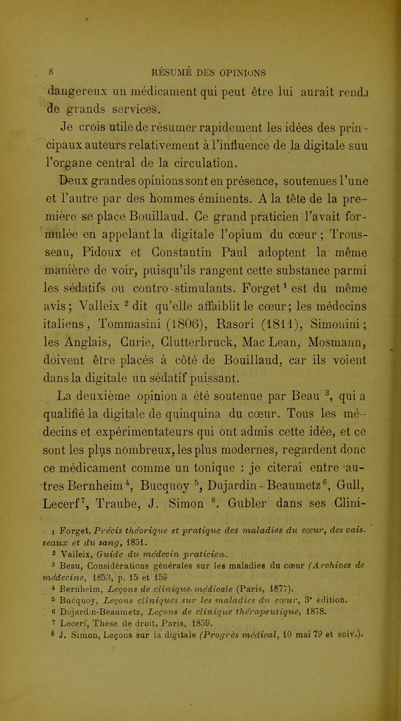 dangereux un médicament qui peut être lui aurait rendj de grands services. Je crois utile de résumer rapidement les idées des prin- cipaux auteurs relativement à l’influience de la digitale suu l’organe central de la circulation. Deux grandes opinions sont en présence, soutenues l’une et l’autre par des hommes éminents. A la tête de la pre- mière se place Bouillaud. Ce grand praticien l’avait for- mulée en appelant la digitale l’opium du cœur ; Trous- seau, Pidoux et Constantin Paul adoptent la même manière de voir, puisqu’ils rangent cette substance parmi les sédatifs ou contro-stimulants. Forget1 est du même avis; Valleix 2 dit qu’elle affaiblit le cœur; les médecins italiens, Tommasiui (1806), Rasori (1811), Simonini ; les Anglais, Curie, Clutterbruck, Mac Lean, Mosmann, doivent être placés à côté de Bouillaud, car ils voient dans la digitale un sédatif puissant. La deuxième opinion a été soutenue par Beau 3, qui a qualifié la digitale de quinquina du cœur. Tous les mé- decins et expérimentateurs qui ont admis cette idée, et ce sont les plus nombreux, les plus modernes, regardent donc ce médicament comme un tonique : je citerai entre au- tres Bernheim4, Bucquoy 5, Dujardin-Beaumetz6, Gull, Lecerf7, Traube, J. Simon 8. Gubler dans ses Clini- 1 Forget, Précis théorique et pratique des maladies du cœur, des vais- seaux et du sang, 1851. 2 Yalleix, Guide du médecin praticien. 3 Beau, Considérations générales sur les maladies du cœur (Archives de médecine, 1858, p. 15 et 159 4 Bernheim, Leçons de clinique- médicale (Paris, 1877). 5 Bucquoy, Leçons cliniques sur les maladies du cœur, 3* édition. 6 Dujardin-Beaumetz, Leçons de clinique thérapeutique, 1878. 7 Lecerf, Thèse de droit. Paris, 1859. 3 J. Simon, Leçons sur la digitale (Progrès médical, 10 mai 79 et suivj»