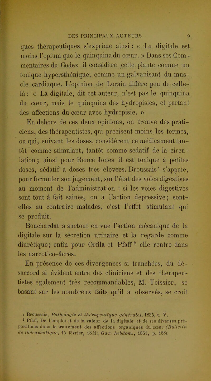 ques thérapeutiques s’exprime ainsi : « La digitale est moins l’opium que le quinquina du cœur. » Dans ses Com- mentaires du Codex il considère cette plante comme un tonique hyper sthénique, comme un galvanisant du mus- cle cardiaque. L’opinion de Lorain diffère peu de celle- là : « La digitale, dit cet auteur, n’est pas le quinquina du cœur, mais le quinquina des hydropisies, et partant des affections du cœur avec hydropisie. » En dehors de ces deux opinions, on trouve des prati- ciens, des thérapeutistes, qui précisent moins les termes, ou qui, suivant les doses, considèrent ce médicament tan- tôt comme stimulant, tantôt comme sédatif de la circu- lation ; ainsi pour Bence Jones il est tonique à petites doses, sédatif à doses très-élevées. Broussais1 s’appuie, pour formuler son jugement, sur l’état des voies digestives au moment de l’administration : si les voies digestives sont tout à fait saines, on a l’action dépressive; sont- elles au contraire malades, c’est l’effet stimulant qui se produit. Bouchardat a surtout en vue l’action mécanique de la digitale sur la sécrétion urinaire et la regarde comme diurétique; enfin pour Orfila et Pfaff2 elle rentre dans les narcotico-âcres. En présence de ces divergences si tranchées, du dé- saccord si évident entre des cliniciens et des thérapeu- tistes également très recommandables, M. Teissier, se basant sur les nombreux faits qu’il a observés, se croit > Broussais, Pathologie et thérapeutique générales, 1835, t. Y. 2 Pfalî, De l’emploi et de la valeur de la digitale et de ses diverses pré- porations dans le traitement des affections organiques du cœur (Bulletin de thérapeutique, 15 février, 1831; Gax. hebdom., 1861, p. 188).