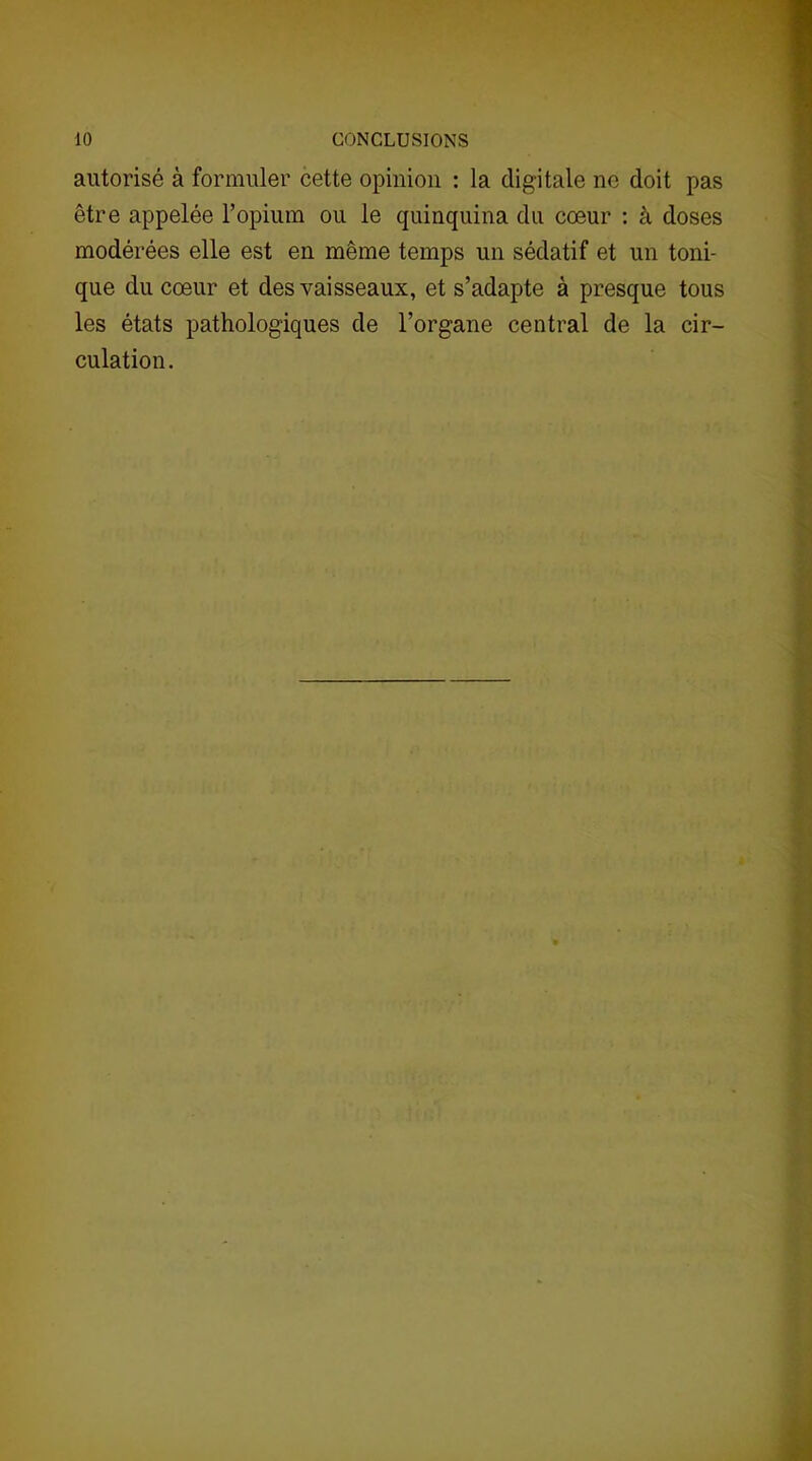 autorisé à formuler cette opinion : la digitale ne doit pas être appelée l’opium ou le quinquina du cœur : à doses modérées elle est en même temps un sédatif et un toni- que du cœur et des vaisseaux, et s’adapte à presque tous les états pathologiques de l’organe central de la cir- culation.