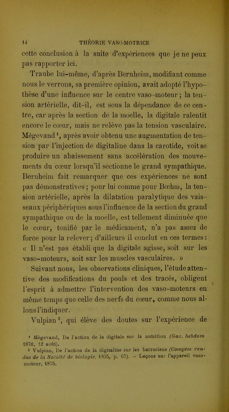 cette conclusion à la suite d’expériences que je ne peux pas rapporter ici. Traube lui-même, d’après Bernheim, modifiant comme nous le verrons, sa première opinion, avait adopté l’hypo- thèse d’une influence sur le centre vaso-moteur ; la ten- sion artérielle, dit-il, est sous la dépendance de ce cen- tre, car après la section de la moelle, la digitale ralentit encore le cœur, mais ne relève pas la tension vasculaire. Mégevand1, après avoir obtenu une augmentation de ten- sion par l’injection de digitaline dans la carotide, voit se produire un abaissement sans accélération des mouve- ments du cœur lorsqu'il sectionne le grand sympathique. Bernheim fait remarquer que ces expériences ne sont pas démonstratives ; pour lui comme pour Bœhm, la ten- sion artérielle, après la dilatation paralytique des vais- seaux périphériques sous l’influence de la section du grand sympathique ou de la moelle, est tellement diminuée que le cœur, tonifié par le médicament, n’a pas assez de force pour la relever ; d’ailleurs il conclut en ces termes : « Il n’est pas établi que la digitale agisse, soit sur les vaso-moteurs, soit sur les muscles vasculaires. » Suivant nous, les observations cliniques, l’étude atten- tive des modifications du pouls et des tracés, obligent l’esprit à admettre l’intervention des vaso-moteurs en même temps que celle des nerfs du cœur, comme nous al- lons l’indiquer. Vulpian2, qui élève des doutes sur l’expérience de 1 Mégevand, De l'action de la digitale sur la nutrition (Gaz. hebdom 1810, 12 août). 2 Vulpian, De l'action de la digitaline sur les batraciens (Comptes ren- dus de la Société de biologie, 1835, p. G7). - Leçons sur l’appareil vaso- moteur, 1875.