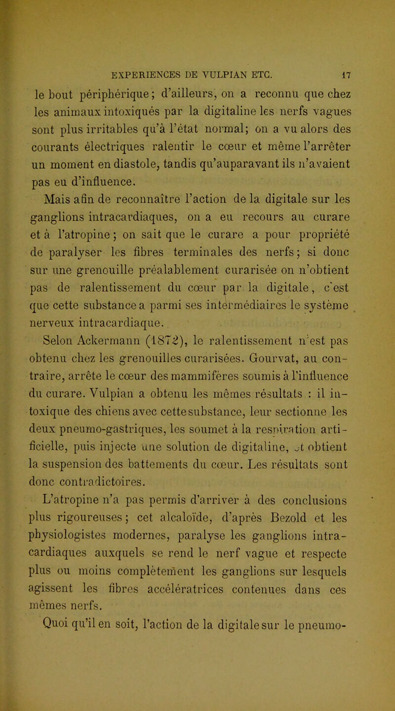 le bout périphérique ; d’ailleurs, on a reconnu que chez les animaux intoxiqués par la digitaline les nerfs vagues sont plus irritables qu’à l’état normal; on a vu alors des courants électriques ralentir le cœur et même l’arrêter un moment en diastole, tandis qu’auparavant ils n’avaient pas eu d’influence. Mais afin de reconnaître l’action de la digitale sur les ganglions intracardiaques, on a eu recours au curare et à l’atropine ; on sait que le curare a pour propriété de paralyser les fibres terminales des nerfs; si donc sur une grenouille préalablement curarisée on n’obtient pas de ralentissement du cœur par la digitale, c'est que cette substance a parmi ses intermédiaires le système nerveux intracardiaque. Selon Ackermann (187-2), le ralentissement n’est pas obtenu chez les grenouilles curarisées. Gourvat, au con- traire, arrête le cœur des mammifères soumis à l’influence du curare. Vulpian a obtenu les mêmes résultats : il in- toxique des chiens avec cette substance, leur sectionne les deux pneumo-gastriques, les soumet à la respiration arti- ficielle, puis injecte une solution de digitaline, A obtient la suspension des battements du cœur. Les résultats sont donc contradictoires. L’atropine n’a pas permis d’arriver à des conclusions plus rigoureuses; cet alcaloïde, d’après Bezold et les physiologistes modernes, paralyse les ganglions intra- cardiaques auxquels se rend le nerf vague et respecte plus ou moins complètement les ganglions sur lesquels agissent les fibres accélératrices contenues dans ces mêmes nerfs. Quoi qu’il en soit, l’action de la digitale sur le pneumo-