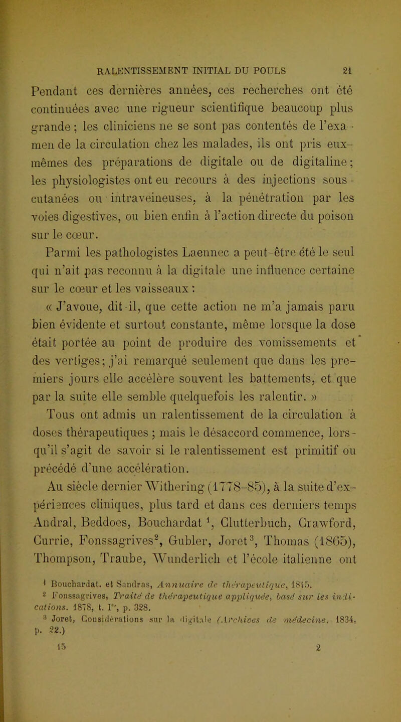 Pendant ces dernières années, ces recherches ont été continuées avec une rigueur scientifique beaucoup plus grande ; les cliniciens ne se sont pas contentés de l’exa ■ men de la circulation chez les malades, ils ont pris eux- mêmes des préparations de digitale ou de digitaline; les physiologistes ont eu recours à des injections sous cutanées ou intraveineuses, à la pénétration par les voies digestives, ou bien enfin à l’action directe du poison sur le cœur. Parmi les pathologistes Laennec a peut-être été le seul qui n’ait pas reconnu à la digitale une influence certaine sur le cœur et les vaisseaux : « J'avoue, dit il, que cette action ne m’a jamais paru bien évidente et surtout constante, même lorsque la dose était portée au point de produire des vomissements et des vertiges; j’ai remarqué seulement que dans les pre- miers jours elle accélère souvent les battements, et que par la suite elle semble quelquefois les ralentir. » Tous ont admis un ralentissement de la circulation à doses thérapeutiques ; mais le désaccord commence, lors- qu'il s’agit de savoir si le ralentissement est primitif ou précédé d’une accélération. Au siècle dernier Withering (1778-85), à la suite d’ex- périences cliniques, plus tard et dans ces derniers temps Andral, Beddoes, Bouchardat *, Clutterbuch, Cravford, Gurrie, Fonssagrives2, Gubler, Joret3, Thomas (1865), Thompson, Traube, Wunderlich et l’école italienne ont 1 Bouchardat. et Sanclras, Annuaire de thérapeutique, 1845. 2 Fonssagrives, Traité de thérapeutique appliquée, basé sur les indi- cations. ISIS, t. I, p. 328. 3 Joret, Considérations sur la digitale (Archives de médecine. 1834, p. 22.) 15 2