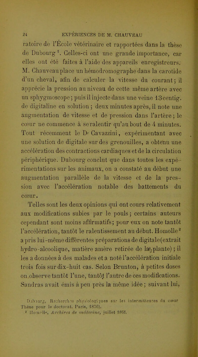 ratoire de l’Ecole vétérinaire et rapportées dans la thèse de Dubourg1. Celles-ci ont une grande importance, car elles ont été faites à l’aide des appareils enregistreurs. M. Chauveau place un hémodromographe dans la carotide d’un cheval, afin de calculer la vitesse du courant; il apprécie la pression au niveau de cette même artère avec un sphygmoscope ; puis il injecte dans une veine 13centig. de digitaline en solution; deux minutes après, il note une augmentation de vitesse et de pression dans l’artère ; le cœur ne commence à se ralentir qu’au bout de 4 minutes. Tout récemment le D>-Gavazzini, expérimentant avec une solution de digitale sur des grenouilles, a obtenu une accélération des contractions cardiaques et de la circulation périphérique. Dubourg conclut que dans toutes les expé- rimentations sur les animaux, on a constaté au début une augmentation parallèle de la vitesse et de la pres- sion avec l’accélération notable des battements du cœur. Telles sont les deux opinions qui ont cours relativement aux modifications subies par le pouls ; certains auteurs cependant sont moins affirmatifs; pour eux on note tantôt l’accélération, tantôt le ralentissement au début. Homolle2 a pris lui-même différentes préparations de digitale (extrait hydro-alcoolique, matière amère retirée de lar,plante) ; il les a données à des malades et a noté l’accélération initiale trois fois sur dix-huit cas. Selon Brunton, à petites doses on observe tantôt l’une, tantôt l’autre de ces modifications. Sandras avait émis à peu près la même idée ; suivant lui, D.ih surg, Recherches physiologiques sur les intermittences du cœur Thèse pour le doctorat. Paris, 1S7G). 2 llomoll», Archives cle médecine, juillet 1861,