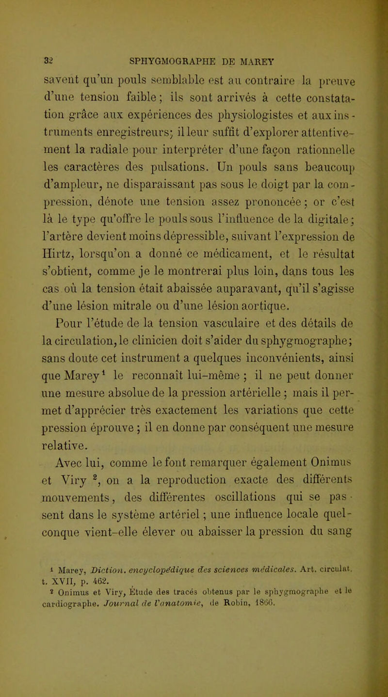 savent qu'un pouls semblable est au contraire la preuve d’une tension faible ; ils sont arrivés à cette constata- tion grâce aux expériences des physiologistes et aux ins- truments enregistreurs; il leur suffît d’explorer attentive- ment la radiale pour interpréter d’une façon rationnelle les caractères des pulsations. Un pouls sans beaucoup d’ampleur, ne disparaissant pas sous le doigt par la com- pression, dénote une tension assez prononcée ; or c’esf là le type qu’offre le pouls sous l’influence de la digitale; l’artère devient moins dépressible, suivant l’expression de Hirtz, lorsqu’on a donné ce médicament, et le résultat s’obtient, comme je le montrerai plus loin, dans tous les cas où la tension était abaissée auparavant, qn’il s’agisse d’une lésion mitrale ou d’une lésion aortique. Pour l’étude de la tension vasculaire et des détails de la circulation, le clinicien doit s’aider du sphygmographe ; sans doute cet instrument a quelques inconvénients, ainsi que Marey1 le reconnaît lui-même ; il ne peut donner une mesure absolue de la pression artérielle ; mais il per- met d’apprécier très exactement les variations que cette pression éprouve ; il en donne par conséquent une mesure relative. Avec lui, comme le font remarquer également Onimus et Viry 2, on a la reproduction exacte des différents mouvements, des différentes oscillations qui se pas- sent dans le système artériel ; une influence locale quel- conque vient-elle élever ou abaisser la pression du sang i Marey, Diction, encyclopédique des sciences médicales. Art. circulât, t. XVII, p. 462. * Onimus et Viry, Étude des tracés obtenus par le sphygmographe et le cardiographe. Journal de l'anatomie, de Robin, 1866.