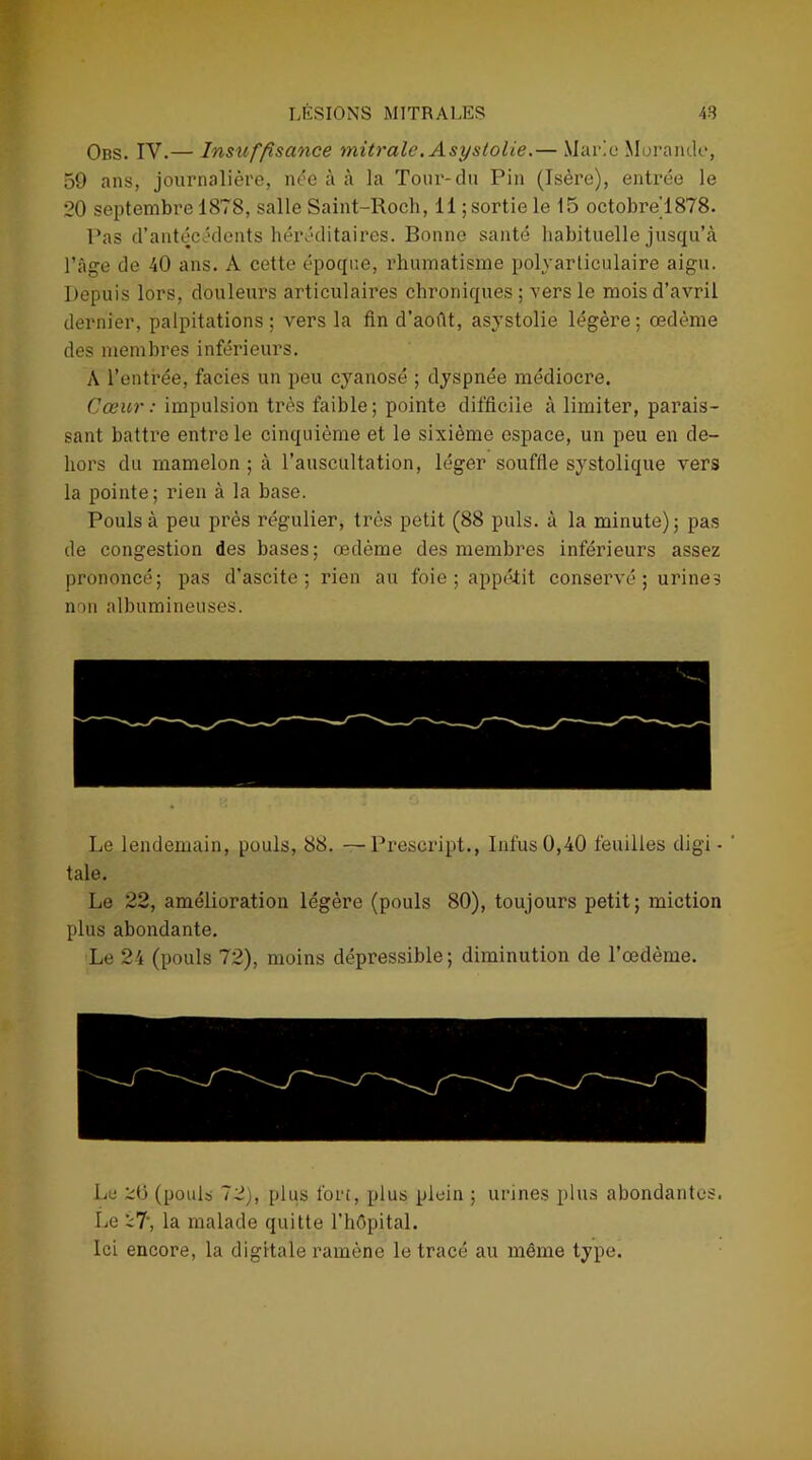 Obs. IV.— Insuffisance mitrale. Asystolie.— Mario Morande, 59 ans, journalière, née à à la Tour-du Pin (Isère), entrée le 20 septembre 1878, salle Saint-Roch, 11 ; sortie le 15 octobre'1878. Pas d’antécédents héréditaires. Bonne santé habituelle jusqu’à l’âge de 40 ans. A cette époque, rhumatisme polyarticulaire aigu. Depuis lors, douleurs articulaires chroniques; vers le mois d’avril dernier, palpitations; vers la fin d’août, asystolie légère; œdème des membres inférieurs. A l’entrée, faciès un peu cyanosé ; dyspnée médiocre. Cœur : impulsion très faible; pointe difficile à limiter, parais- sant battre entre le cinquième et le sixième espace, un peu en de- hors du mamelon ; à l’auscultation, léger souffle systolique vers la pointe; rien à la base. Pouls à peu près régulier, très petit (88 puis, à la minute); pas de congestion des bases; œdème des membres inférieurs assez prononcé; pas d'ascite; rien au foie ; appétit conservé ; urines non albumineuses. Le lendemain, pouls, 88. —Prescript., Infus0,40 feuilles digi • taie. Le 22, amélioration légère (pouls 80), toujours petit; miction plus abondante. Le 24 (pouls 72), moins dépressible ; diminution de l’œdème. Le 2(3 (pouls 72), plus fort, plus plein ; urines plus abondantes. Le 27', la malade quitte l’hôpital. Ici encore, la digitale ramène le tracé au même type.