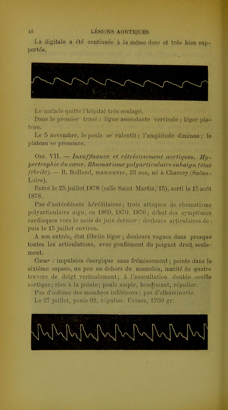 La digitale a été continuée à la même dose et très bien sup- portée. Le malade quitte 1hôpital très soulagé. Dans le premier tracé : ligne ascendante verticale ; léger pla- teau. Le 5 novembre, le pouls se ralentit ; l’amplitude diminue ; le plateau se prononce. Oüs. Y IL — Insuffisance et rétrécissement aortiques. Hy- pertrophie du cœur. Rhumatisme polyarticulaire subaigu (état fébrile).— B. Rolland, manœuvre, 23 ans, né à Charcey (Saône- Loire). Entré le 25 juillet 1878 (salle Saint-Martin/15), sorti le 15 août 1878. Pas d’antécédents héréditaires; trois attaques de rhumatisme polyarticulaire aigu, en 1869, 1870, 1876; début des symptômes cardiaques vers le mois de juin dernier ; douleurs articulaires de • puis le 15 juillet environ. A son entrée, état fébrile léger ; douleurs vagues dans presque toutes les articulations, avec gonflement du poignet droit seule- ment. Cœur : impulsion énergique sans frémissement ; pointe dans le sixième espace, un peu en dehors du mamelon, matité de quatre travers de doigt verticalement; à l’auscultation double souffle aortique; rien à la pointe; pouls ample, bondissant, régulier. Pas d’œdème des membres inférieurs ; pas d’albuminurie. Le 27 juillet, pouls 92, régulier. Urines, 1250 gr.