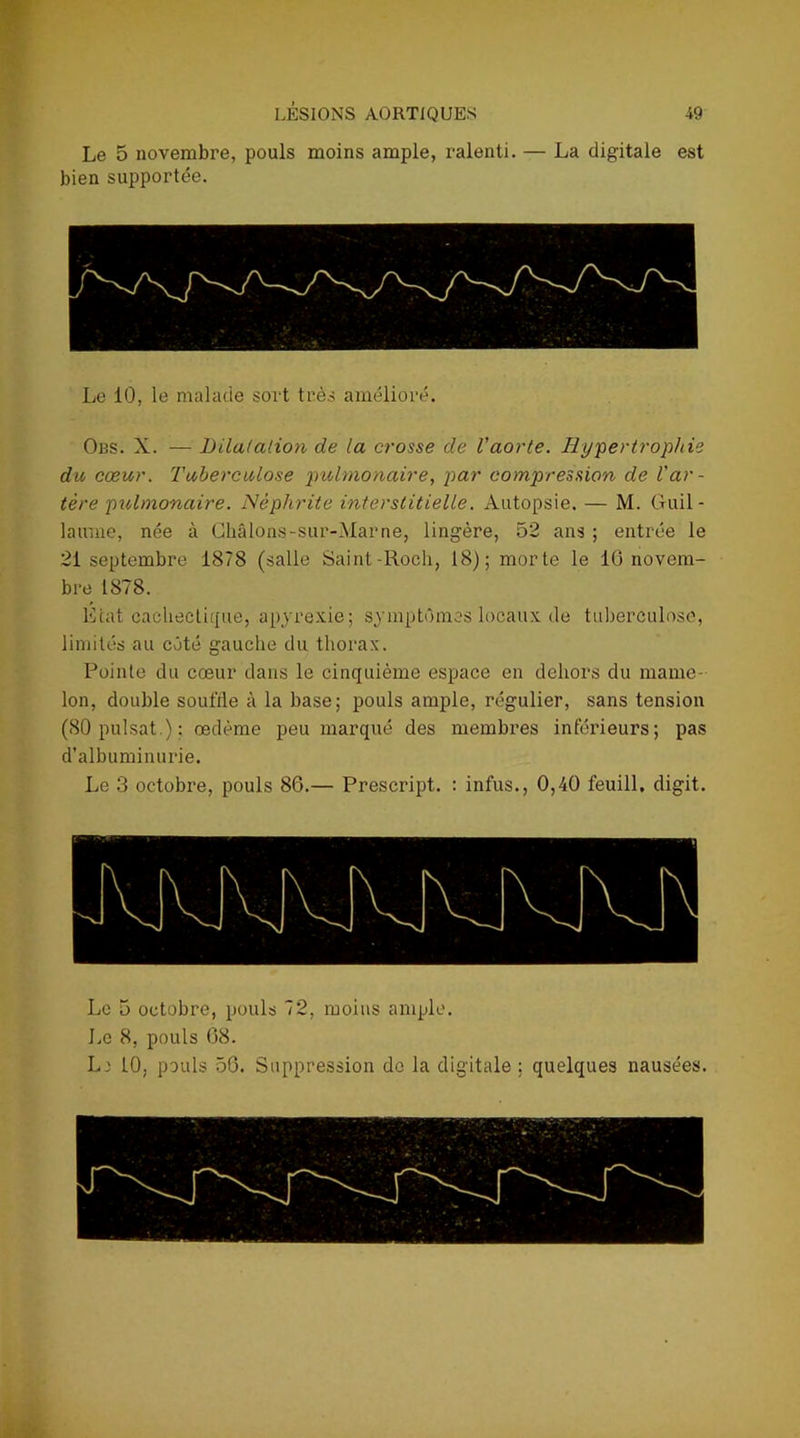 Le 5 novembre, pouls moins ample, ralenti. — La digitale est bien supportée. Le 10, le malade sort très amélioré. Obs. X. — Dilatation de la crosse de l’aorte. Hypertrophie du cœur. Tuberculose pulmonaire, par compression de l'ar- tère pulmonaire. Néphrite interstitielle. Autopsie. — M. Guil- laume, née à Châlons-sur-Marne, lingère, 52 ans ; entrée le 21 septembre 1878 (salle Saint-Rocli, 18); morte le 10 novem- bre 1878. Liât cachectique, apyrexie; symptômes locaux de tuberculose, limités au côté gauche du thorax. Pointe du cœur dans le cinquième espace en dehors du mame- lon, double soufde à la base; pouls ample, régulier, sans tension (80 puisât ); œdème peu marqué des membres inférieurs; pas d’albuminurie. Le 3 octobre, pouls 86.— Prescript. : infus., 0,40 feuill. digit. Le 5 octobre, pouls 72, moins ample. Le 8, pouls 08. Li 10, pouls 56. Suppression de la digitale ; quelques nausées.