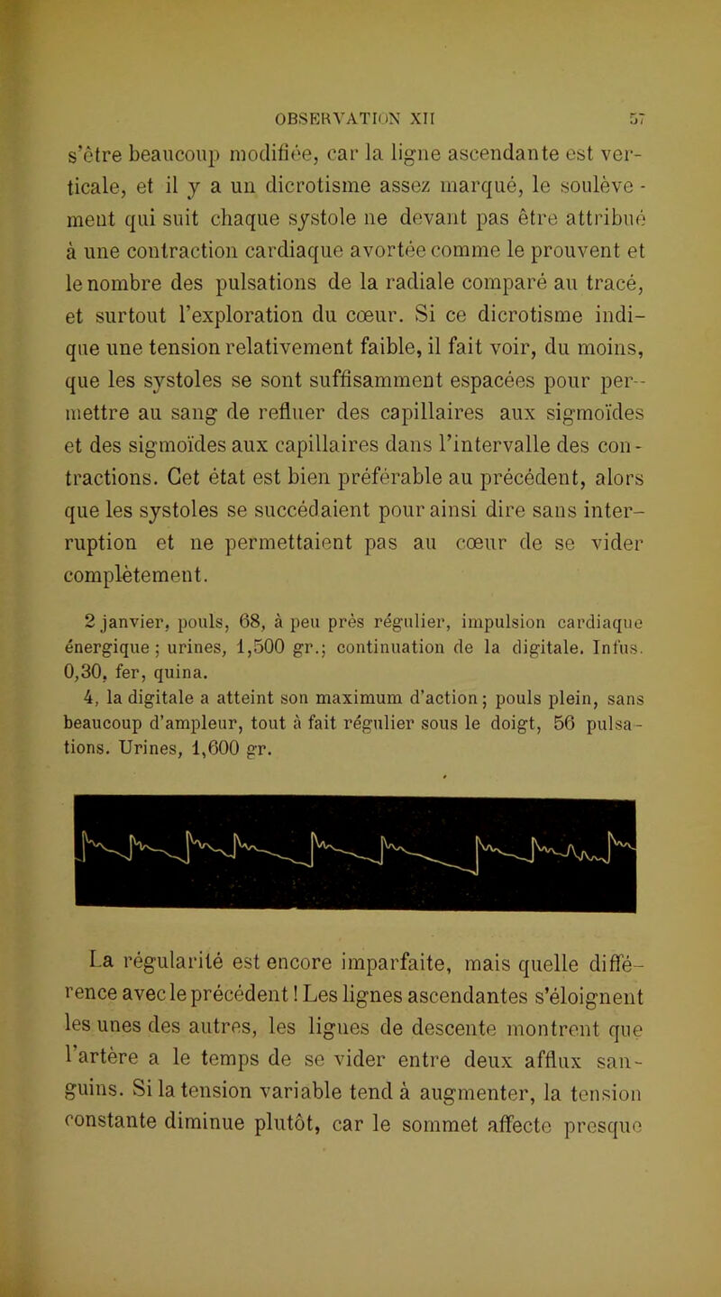 s’ètre beaucoup modifiée, car la ligne ascendante est ver- ticale, et il y a un dicrotisme assez marqué, le soulève - meut qui suit chaque systole ne devant pas être attribué à une contraction cardiaque avortée comme le prouvent et le nombre des pulsations de la radiale comparé au tracé, et surtout l’exploration du cœur. Si ce dicrotisme indi- que une tension relativement faible, il fait voir, du moins, que les systoles se sont suffisamment espacées pour per- mettre au sang de refluer des capillaires aux sigmoïdes et des sigmoïdes aux capillaires dans l’intervalle des con- tractions. Cet état est bien préférable au précédent, alors que les systoles se succédaient pour ainsi dire sans inter- ruption et ne permettaient pas au cœur de se vider complètement. 2 janvier, pouls, 68, à peu près régulier, impulsion cardiaque énergique; urines, 1,500 gr.; continuation de la digitale. Int'us. 0,30, fer, quina. 4, la digitale a atteint son maximum d’action ; pouls plein, sans beaucoup d’ampleur, tout à fait régulier sous le doigt, 56 pulsa- tions. Urines, 1,600 gr. La régularité est encore imparfaite, mais quelle diffé- rence avec le précédent ! Les lignes ascendantes s’éloignent les unes des autres, les ligues de descente montrent que 1 artère a le temps de se vider entre deux afflux san- guins. Si la tension variable tend à augmenter, la tension constante diminue plutôt, car le sommet affecte presque