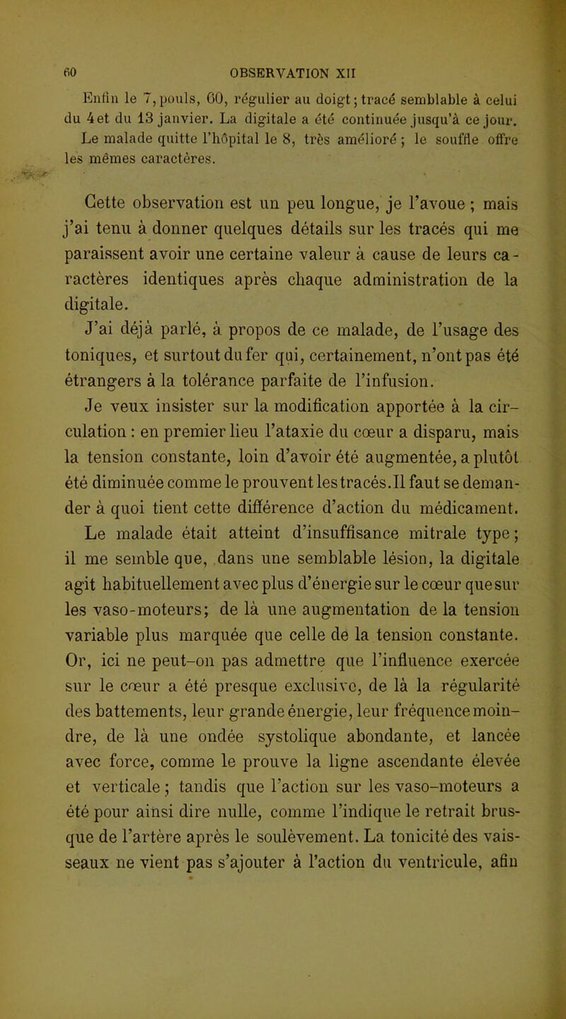 Enfin le 7,pouls, CO, régulier au doigt; tracé semblable à celui du 4et du 13 janvier. La digitale a été continuée jusqu’à ce jour. Le malade quitte l’hôpital le 8, très amélioré ; le souffle offre les mêmes caractères. Cette observation est un peu longue, je l’avoue ; mais j’ai tenu à donner quelques détails sur les tracés qui me paraissent avoir une certaine valeur à cause de leurs ca- ractères identiques après chaque administration de la digitale. J’ai déjà parlé, à propos de ce malade, de l’usage des toniques, et surtout du fer qui, certainement, n’ont pas été étrangers à la tolérance parfaite de l’infusion. Je veux insister sur la modification apportée à la cir- culation : en premier lieu l’ataxie du cœur a disparu, mais la tension constante, loin d’avoir été augmentée, a plutôt été diminuée comme le prouvent les tracés. Il faut se deman- der à quoi tient cette différence d’action du médicament. Le malade était atteint d’insuffisance mitrale type ; il me semble que, dans une semblable lésion, la digitale agit habituellement avec plus d’énergie sur le cœur que sur les vaso-moteurs; de là une augmentation de la tension variable plus marquée que celle de la tension constante. Or, ici ne peut-on pas admettre que l’influence exercée sur le cœur a été presque exclusive, de là la régularité des battements, leur grande énergie, leur fréquence moin- dre, de là une ondée systolique abondante, et lancée avec force, comme le prouve la ligne ascendante élevée et verticale ; tandis que l'action sur les vaso-moteurs a été pour ainsi dire nulle, comme l’indique le retrait brus- que de l’artère après le soulèvement. La tonicité des vais- seaux ne vient pas s’ajouter à l’action du ventricule, afin