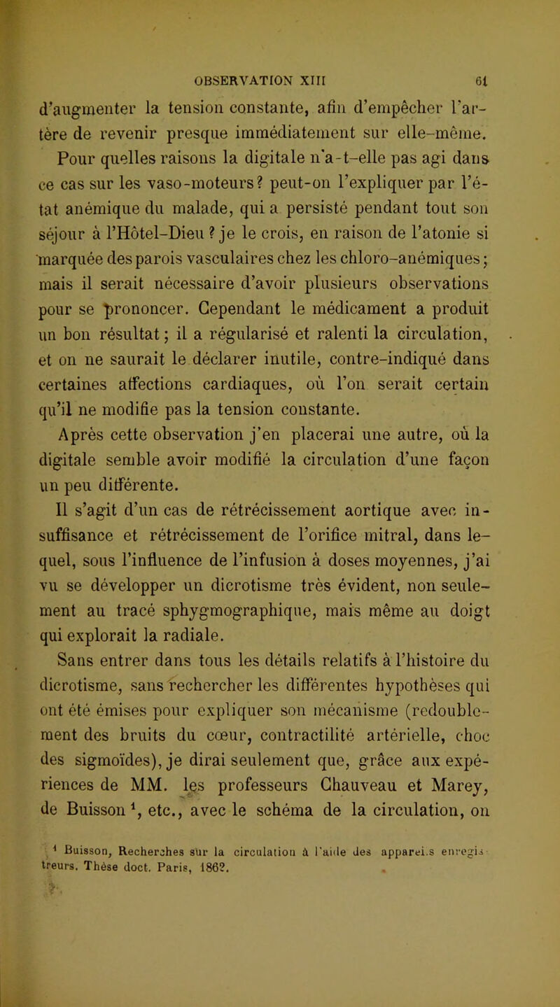 d’augmenter la tension constante, afin d’empêcher l'ar- tère de revenir presque immédiatement sur elle-même. Pour quelles raisons la digitale n'a-t-elle pas agi dans ce cas sur les vaso-moteurs? peut-on l’expliquer par l’é- tat anémique du malade, qui a persisté pendant tout son séjour à l’Hôtel-Dieu ? je le crois, en raison de l’atonie si marquée des parois vasculaires chez les chloro-anémiques ; mais il serait nécessaire d’avoir plusieurs observations pour se prononcer. Cependant le médicament a produit un bon résultat; il a régularisé et ralenti la circulation, et on ne saurait le déclarer inutile, contre-indiqué dans certaines affections cardiaques, où l’on serait certain qu’il ne modifie pas la tension constante. Après cette observation j’en placerai une autre, où la digitale semble avoir modifié la circulation d’une façon un peu différente. Il s’agit d’un cas de rétrécissement aortique avec in- suffisance et rétrécissement de l’orifice mitral, dans le- quel, sous l’influence de l’infusion à doses moyennes, j’ai vu se développer un dicrotisme très évident, non seule- ment au tracé sphygmographique, mais même au doigt qui explorait la radiale. Sans entrer dans tous les détails relatifs à l’histoire du dicrotisme, sans rechercher les différentes hypothèses qui ont été émises pour expliquer son mécanisme (redouble- ment des bruits du cœur, contractilité artérielle, choc des sigmoïdes), je dirai seulement que, grâce aux expé- riences de MM. les professeurs Chauveau et Marey, de Buisson1, etc., avec le schéma de la circulation, on ,4 Buisson, Recherches sUr la circulation à l'aiile des apparei.s enregis- treurs. Thèse doct. Paris, 1862.