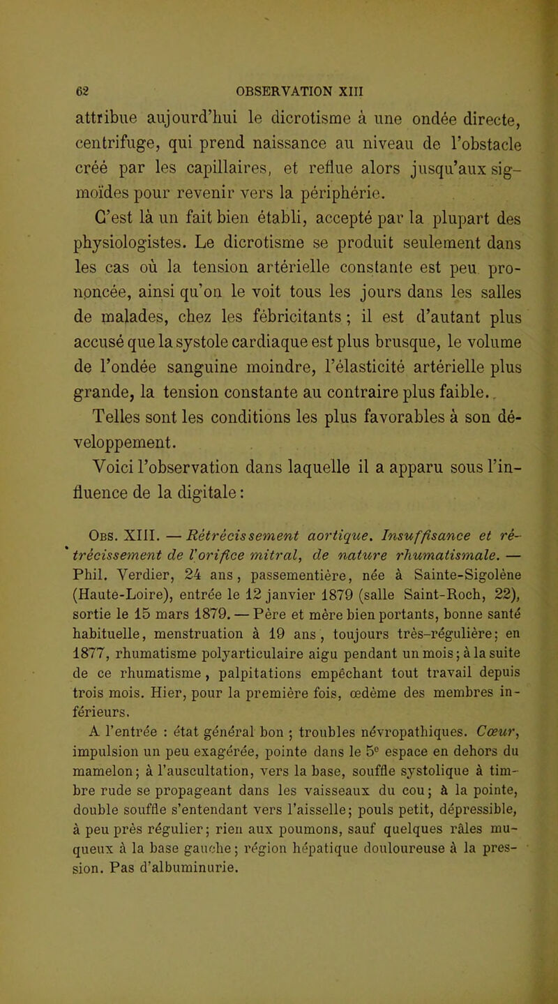 attribue aujourd’hui le dicrotisme à une ondée directe, centrifuge, qui prend naissance au niveau de l’obstacle créé par les capillaires, et reflue alors jusqu’aux sig- moïdes pour revenir vers la périphérie. C’est là un fait bien établi, accepté par la plupart des physiologistes. Le dicrotisme se produit seulement dans les cas où la tension artérielle constante est peu pro- noncée, ainsi qu’on le voit tous les jours dans les salles de malades, chez les fébricitants ; il est d’autant plus accusé que la systole cardiaque est plus brusque, le volume de l’ondée sanguine moindre, l’élasticité artérielle plus grande, la tension constante au contraire plus faible. Telles sont les conditions les plus favorables à son dé- veloppement. Voici l’observation dans laquelle il a apparu sous l’in- fluence de la digitale : Obs. XIII. —Rétrécissement aortique. Insuffisance et ré- ' trêcissement de l'orifice mitral, de nature rhumatismale. — Phil. Verdier, 24 ans, passementière, née à Sainte-Sigolène (Haute-Loire), entrée le 12 janvier 1879 (salle Saint-Roch, 22), sortie le 15 mars 1879. — Père et mère bien portants, bonne santé habituelle, menstruation à 19 ans, toujours très-régulière; en 1877, rhumatisme polyarticulaire aigu pendant un mois; à la suite de ce rhumatisme, palpitations empêchant tout travail depuis trois mois. Hier, pour la première fois, œdème des membres in- férieurs. A l’entrée : état général bon ; troubles névropathiques. Cœur, impulsion un peu exagérée, pointe dans le 5e espace en dehors du mamelon; à l’auscultation, vers la base, souffle systolique à tim- bre rude se propageant dans les vaisseaux du cou; à la pointe, double souffle s’entendant vers l’aisselle; pouls petit, dépressible, à peu près régulier; rien aux poumons, sauf quelques râles mu- queux à la base gauche; région hépatique douloureuse à la pres- sion. Pas d’albuminurie.