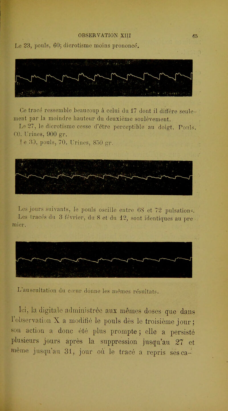 Le 23, pouls, 60; dicrotisme moins prononcé. Ce tracé ressemble beaucoup à celui du 17 dont il diffère seule- ment par la moindre hauteur du deuxième soulèvement. Le 27, le dicrotisme cesse d’être perceptible au doigt. Pouls. ('0. Urines, 900 gr. I e 30, pouls, 70. Urines, 850 gr. Les jours suivants, le pouls oscille entre 08 et 72 pulsations. Les tracés du 3 février, du 8 et du 12, sont identiques au pre mier. L’auscultation du cœur donne les mêmes résultats. Ici, la digitale administrée aux mêmes doses que dans 1 observation X a modifié le pouls dès le troisième jour ; «on action a donc été plus prompte ; elle a persisté plusieurs jours après la suppression jusqu’au 21 et même jusqu’au 31, jour où le tracé a repris sesca-