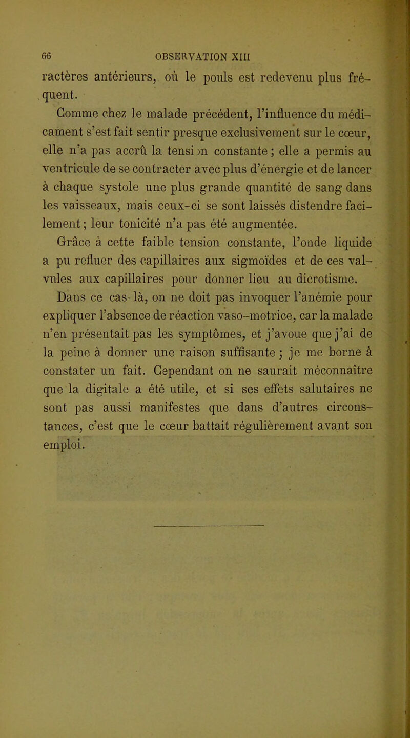 ractères antérieurs, où le pouls est redevenu plus fré- quent. Gomme chez le malade précédent, l’influence du médi- cament s’est fait sentir presque exclusivement sur le cœur, elle n’a pas accru la tensi m constante ; elle a permis au ventricule de se contracter avec plus d’énergie et de lancer à chaque systole une plus grande quantité de sang dans les vaisseaux, mais ceux-ci se sont laissés distendre faci- lement ; leur tonicité n’a pas été augmentée. Grâce à cette faible tension constante, l’onde liquide a pu refluer des capillaires aux sigmoïdes et de ces val- vules aux capillaires pour donner lieu au dicrotisme. Dans ce cas-là, on ne doit pas invoquer l’anémie pour expliquer l’absence de réaction vaso-motrice, car la malade n’en présentait pas les symptômes, et j’avoue que j’ai de la peine à donner une raison suffisante ; je me borne à constater un fait. Cependant on ne saurait méconnaître que la digitale a été utile, et si ses effets salutaires ne sont pas aussi manifestes que dans d’autres circons- tances, c’est que le cœur battait régulièrement avant son emploi.