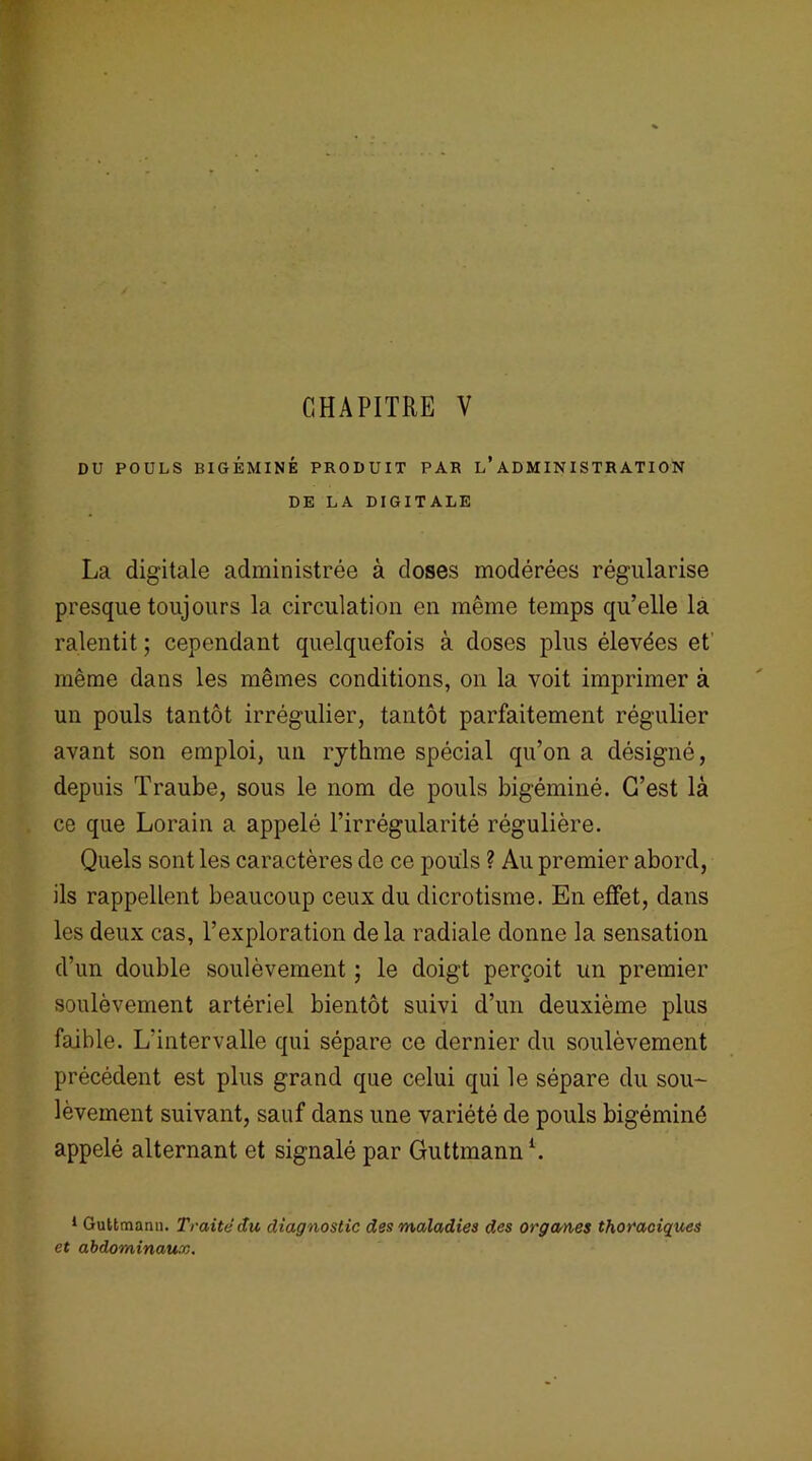 CHAPITRE V DU POULS RIGEMINÉ PRODUIT PAR L’ADMINISTRATION DE LA DIGITALE La digitale administrée à doses modérées régularise presque toujours la circulation en même temps qu’elle la ralentit ; cependant quelquefois à doses plus élevées et' même dans les mêmes conditions, on la voit imprimer à un pouls tantôt irrégulier, tantôt parfaitement régulier avant son emploi, un rythme spécial qu’on a désigné, depuis Traube, sous le nom de pouls bigéminé. C’est là ce que Lorain a appelé l’irrégularité régulière. Quels sont les caractères de ce pouls ? Au premier abord, ils rappellent beaucoup ceux du dicrotisme. En effet, dans les deux cas, l’exploration de la radiale donne la sensation d’un double soulèvement ; le doigt perçoit un premier soulèvement artériel bientôt suivi d’un deuxième plus faible. L'intervalle qui sépare ce dernier du soulèvement précédent est plus grand que celui qui le sépare du sou- lèvement suivant, sauf dans une variété de pouls bigéminé appelé alternant et signalé par Guttmann1. 1 Guttmann. Traité du diagnostic des maladies des organes thoraciques et abdominaux.