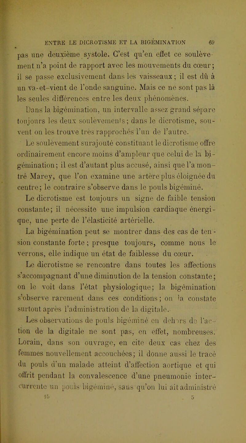 ENTRE LE DICROTiSME ET LA BIGÉMINATION 6'J pas une deuxième systole. C’est qu’en effet ce soulève- ment n’a point de rapport avec les mouvements du cœur; il se passe exclusivement dans les vaisseaux ; il est dû à un va-et-vient de l’onde sanguine. Mais ce ne sont pas là les seules différences entre les deux phénomènes. Dans la bigémination, un intervalle assez grand sépare toujours les deux soulèvemenls ; dans le dicrotisme, sou- vent on les trouve très rapprochés l’un de l’autre. Le soulèvement surajouté constituant le dicrotisme offre ordinairement encore moins d’ampleur que celui de la bi- gémination; il est d’autant plus accusé, ainsi que l’a mon- tré Marey, que l’on examine une artère plus éloignée du centre; le contraire s’observe dans le pouls bigéminé. Le dicrotisme est toujours un signe de faible tension constante; il nécessite une impulsion cardiaque énergi- que, une perte de l’élasticité artérielle. La bigémination peut se montrer dans des cas de ten- sion constante forte ; presque toujours, comme nous le verrons, elle indique un état de faiblesse du cœur. Le dicrotisme se rencontre dans toutes les affections s’accompagnant d’une diminution de la tension constante; on le voit dans l’état physiologique; la bigémination s’observe rarement dans ces conditions ; on la constate surtout après l’administration de la digitale. Les observations de pouls bigéminé en d<dnrs de l'ac- tion de la digitale ne sont pas, en effet, nombreuses. Lorain, dans son ouvrage, en cite deux cas chez des femmes nouvellement accouchées; il donne aussi le tracé du pouls d'un malade atteint d’affection aortique et qui offrit pendant la convalescence d’une pneumonie inter- currente un poufs bigéminé, sans qu’on lui ait administré