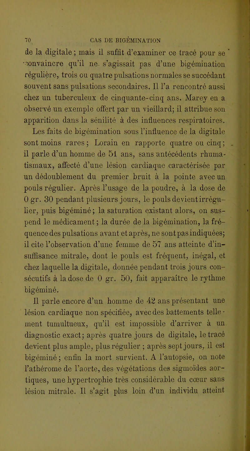 de la digitale ; mais il suffit d’examiner ce tracé pour se ’ convaincre qu’il ne. s’agissait pas d’une bigémination régulière, trois ou quatre pulsations normales se succédant souvent sans pulsations secondaires. Il l’a rencontré aussi chez un tuberculeux de cinquante-cinq ans. Marey en a observé un exemple offert par un vieillard; il attribue son apparition dans la sénilité à des influences respiratoires. Les faits de bigémination sous l’influence de la digitale sont moins rares ; Lorain en rapporte quatre ou cinq ; . il parle d’un homme de 51 ans, sans antécédents rhuma- tismaux, affecté d’une lésion cardiaque caractérisée par un dédoublement du premier bruit à la pointe avec un pouls régulier. Après l’usage de la poudre, à la dose de 0 gr. 30 pendant plusieurs jours, le pouls devient irrégu- lier, puis bigéminé; la saturation existant alors, on sus- pend le médicament ; la durée de la bigémination, la fré- quence des pulsations avant et après, ne sont pas indiquées; il cite l’observation d’une femme de 57 ans atteinte d’in- suffisance mitrale, dont le pouls est fréquent, inégal, et chez laquelle la digitale, donnée pendant trois jours con- sécutifs à la dose de 0 gr. 50, fait apparaître le rythme bigéminé. Il parle encore d’un homme de 42 ans présentant une lésion cardiaque non spécifiée, avec des battements telle - ment tumultueux, qu’il est impossible d’arriver à un diagnostic exact; après quatre jours de digitale, le tracé devient plus ample, plus régulier ; après sept jours, il est bigéminé ; enfin la mort survient. A l’autopsie, on note l’athérome de l’aorte, des végétations des sigmoïdes aor- tiques, une hypertrophie très considérable du cœur sans lésion mitrale. Il s’agit plus loin d’un individu atteint