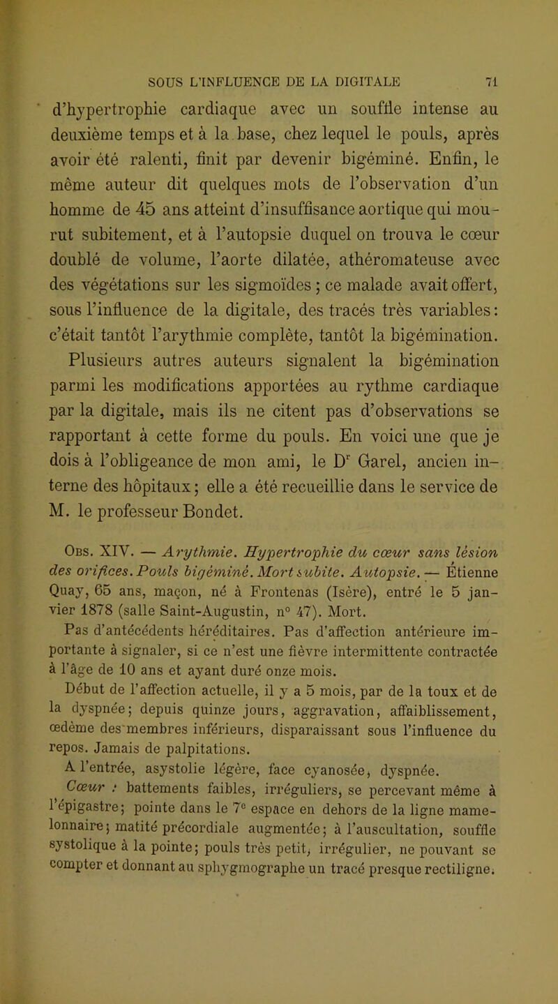 d’hypertrophie cardiaque avec un souffle intense au deuxième temps et à la base, chez lequel le pouls, après avoir été ralenti, finit par devenir bigéminé. Enfin, le même auteur dit quelques mots de l’observation d’un homme de 45 ans atteint d’insuffisance aortique qui mou- rut subitement, et à l’autopsie duquel on trouva le cœur doublé de volume, l’aorte dilatée, athéromateuse avec des végétations sur les sigmoïdes; ce malade avait offert, sous l’influence de la digitale, des tracés très variables : c’était tantôt l’arythmie complète, tantôt la bigémination. Plusieurs autres auteurs signalent la bigémination parmi les modifications apportées au rythme cardiaque par la digitale, mais ils ne citent pas d’observations se rapportant à cette forme du pouls. En voici une que je dois à l’obligeance de mon ami, le Dr Garel, ancien in- terne des hôpitaux ; elle a été recueillie dans le service de M. le professeur Bondet. Obs. XIV. — Arythmie. Hypertrophie du cœur sans lésion des orifices. Pouls bigéminé. Mort subite. Autopsie.— Etienne Quay, 65 ans, maçon, né à Frontenas (Isère), entré le 5 jan- vier 1878 (salle Saint-Augustin, n° 47). Mort. Pas d’antécédents héréditaires. Pas d’affection antérieure im- portante à signaler, si ce n’est une fièvre intermittente contractée à l'âge de 10 ans et ayant duré onze mois. Début de l’affection actuelle, il y a 5 mois, par de la toux et de la dyspnée; depuis quinze jours, aggravation, affaiblissement, œdème des'membres inférieurs, disparaissant sous l’influence du repos. Jamais de palpitations. A l’entrée, asystolie légère, face cyanosée, dyspnée. Cœur ; battements faibles, irréguliers, se percevant même à 1 épigastre; pointe dans le 7° espace en dehors de la ligne mame- lonnaire; matité précordiale augmentée; à l’auscultation, souffle systolique à la pointe; pouls très petit, irrégulier, ne pouvant sc compter et donnant au sphygmographe un tracé presque rectiligne.