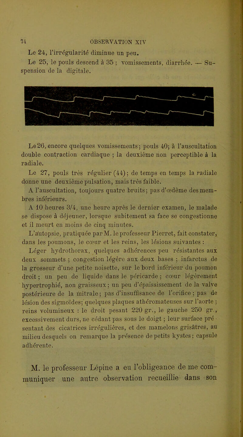 Le 24, l’irrégularité diminue un peu. Le 25, le pouls descend à 35 ; vomissements, diarrhée. — Su- spension de la digitale. Le26, encore quelques vomissements; pouls 40; à l’auscultation double contraction cardiaque ; la deuxième non perceptible à la radiale. Le 27, pouls très régulier (44) ; de temps en temps la radiale donne une deuxième pulsation, mais très faible. A l’auscultation, toujours quatre bruits; pas d’œdème des mem- bres inférieurs. A 10 heures 3/4, une heure après le dernier examen, le malade se dispose à déjeuner, lorsque subitement sa face se congestionne et il meurt en moins de cinq minutes. L’a'utopsie, pratiquée par M. le professeur Pierret, fait constater, dans les poumons, le cœur et les reins, les lésions suivantes : Léger hydrothorax, quelques adhérences peu résistantes aux deux sommets ; congestion légère aux deux bases ; infarctus de la grosseur d’une petite noisette, sur le bord inférieur du poumon droit ; un peu de liquide dans le péricarde ; cœur légèrement hypertrophié, non graisseux ; un peu d’épaississement de la valve postérieure de la mitrale; pas d’insuffisance de l’orifice ; pas de lésion des sigmoïdes; quelques plaques athéromateuses sur l’aorte : reins volumineux : le droit pesant 220 gr., le gauche 250 gr., excessivement durs, ne cédant pas sous le doigt ; leur surface pré ■ sentant des cicatrices irrégulières, et des mamelons grisâtres, au milieu desquels on remarque la présence de petits kystes; capsule adhérente. M. le professeur Lépine a eu l’obligeance de me com- muniquer une autre observation recueillie dans son